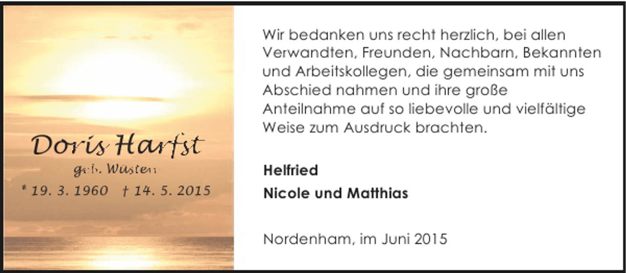 <p>Doris Harfst<br />oris arfs<br />rfst<br />ge<br />geb. Wüsten<br />eb<br />üs en<br />st</p><p>* 19. 3. 1960</p><p>† 14. 5. 2015</p><p>Wir bedanken uns recht herzlich, bei allen<br />Verwandten, Freunden, Nachbarn, Bekannten<br />und Arbeitskollegen, die gemeinsam mit uns<br />Abschied nahmen und ihre große<br />Anteilnahme auf so liebevolle und vielfältige<br />Weise zum Ausdruck brachten.<br />Helfried<br />Nicole und Matthias<br />Nordenham, im Juni 2015</p>