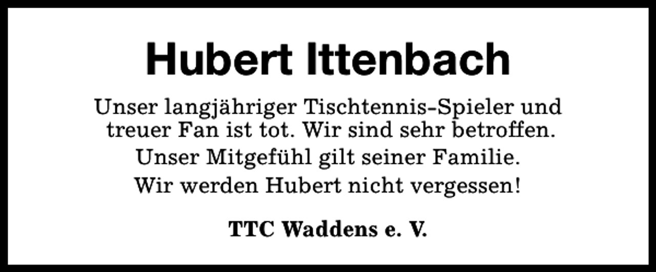 <p>Hubert Ittenbach<br />Unser langjähriger Tischtennis-Spieler und<br />treuer Fan ist tot. Wir sind sehr betroffen.<br />Unser Mitgefühl gilt seiner Familie.<br />Wir werden Hubert nicht vergessen!<br />TTC Waddens e. V.</p>