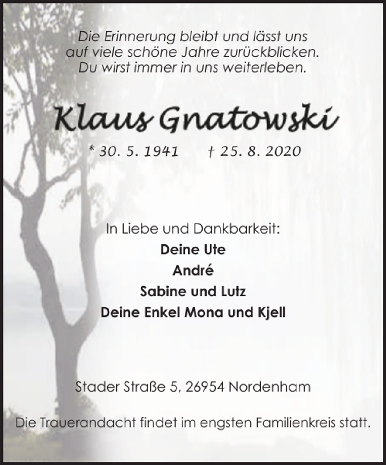 <p>Die Erinnerung bleibt und lässt uns<br />auf viele schöne Jahre zurückblicken.<br />Du wirst immer in uns weiterleben.</p><p>* 30. 5. 1941</p><p>† 25. 8. 2020</p><p>In Liebe und Dankbarkeit:<br />Deine Ute<br />André<br />Sabine und Lutz<br />Deine Enkel Mona und Kjell</p><p>Stader Straße 5, 26954 Nordenham<br />Die Trauerandacht findet im engsten Familienkreis statt.</p>