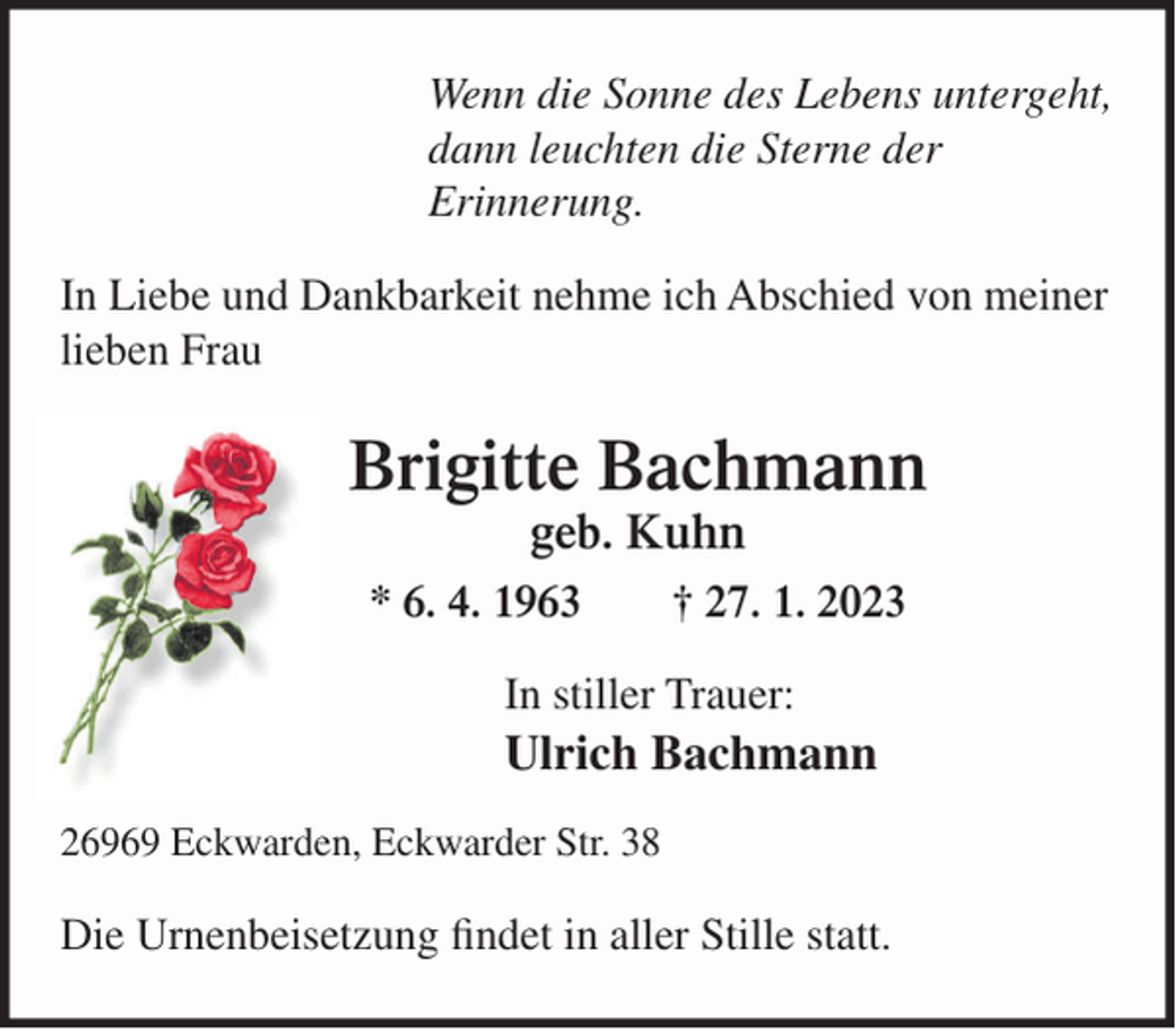 <p>Wenn die Sonne des Lebens untergeht,<br />dann leuchten die Sterne der<br />Erinnerung.<br />In Liebe und Dankbarkeit nehme ich Abschied von meiner<br />lieben Frau</p><p>Brigitte Bachmann<br />geb. Kuhn<br />* 6. 4. 1963</p><p>† 27. 1. 2023</p><p>In stiller Trauer:</p><p>Ulrich Bachmann<br />26969 Eckwarden, Eckwarder Str. 38</p><p>Die Urnenbeisetzung findet in aller Stille statt.</p>