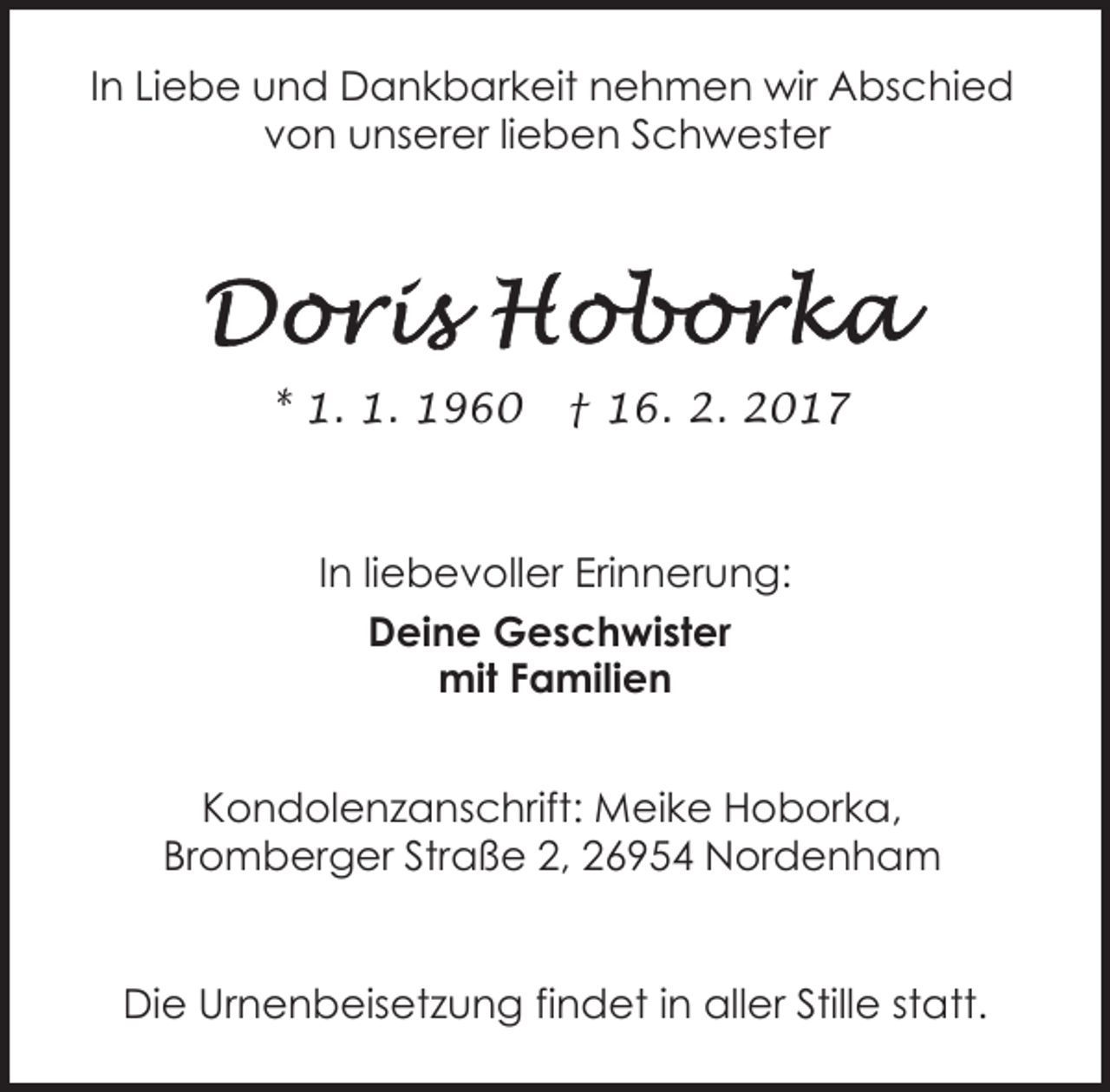 <p>In Liebe und Dankbarkeit nehmen wir Abschied<br />von unserer lieben Schwester</p><p>* 1. 1. 1960</p><p>† 16. 2. 2017</p><p>In liebevoller Erinnerung:<br />Deine Geschwister<br />mit Familien<br />Kondolenzanschrift: Meike Hoborka,<br />Bromberger Straße 2, 26954 Nordenham<br />Die Urnenbeisetzung findet in aller Stille statt.</p>