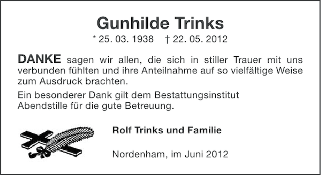 <p>Gunhilde Trinks<br />* 25. 03. 1938</p><p>† 22. 05. 2012</p><p>DANKE sagen wir allen, die sich in stiller Trauer mit uns<br />verbunden fühlten und ihre Anteilnahme auf so vielfältige Weise<br />zum Ausdruck brachten.<br />Ein besonderer Dank gilt dem Bestattungsinstitut<br />Abendstille für die gute Betreuung.<br />Rolf Trinks und Familie<br />Nordenham, im Juni 2012</p>