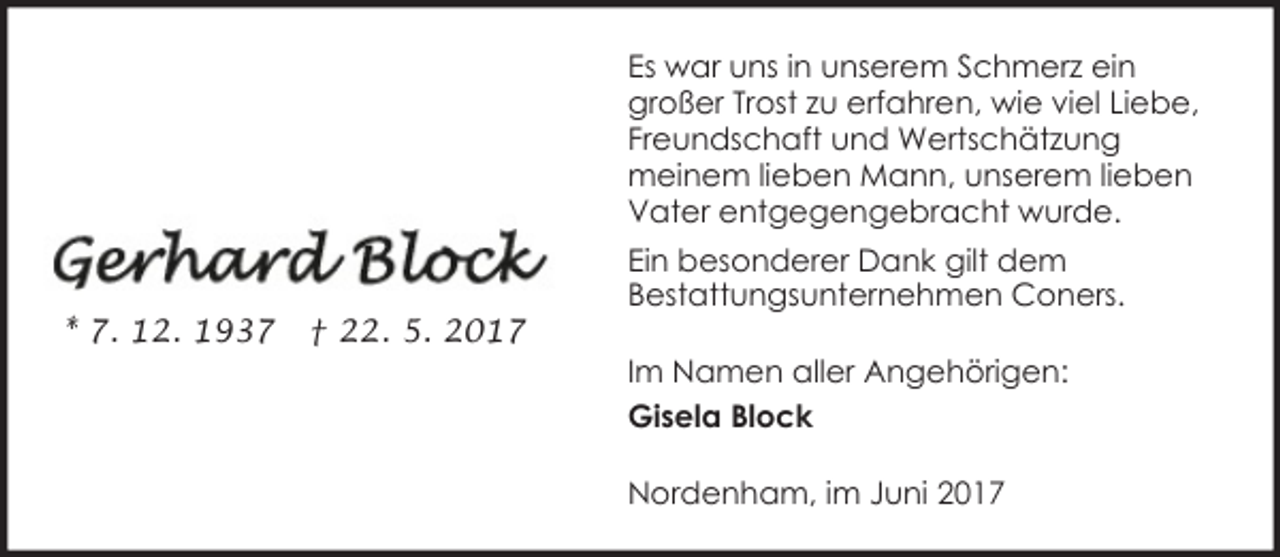 <p>Es war uns in unserem Schmerz ein<br />großer Trost zu erfahren, wie viel Liebe,<br />Freundschaft und Wertschätzung<br />meinem lieben Mann, unserem lieben<br />Vater entgegengebracht wurde.</p><p>* 7. 12. 1937</p><p>† 22. 5. 2017</p><p>Ein besonderer Dank gilt dem<br />Bestattungsunternehmen Coners.<br />Im Namen aller Angehörigen:<br />Gisela Block<br />Nordenham, im Juni 2017</p>