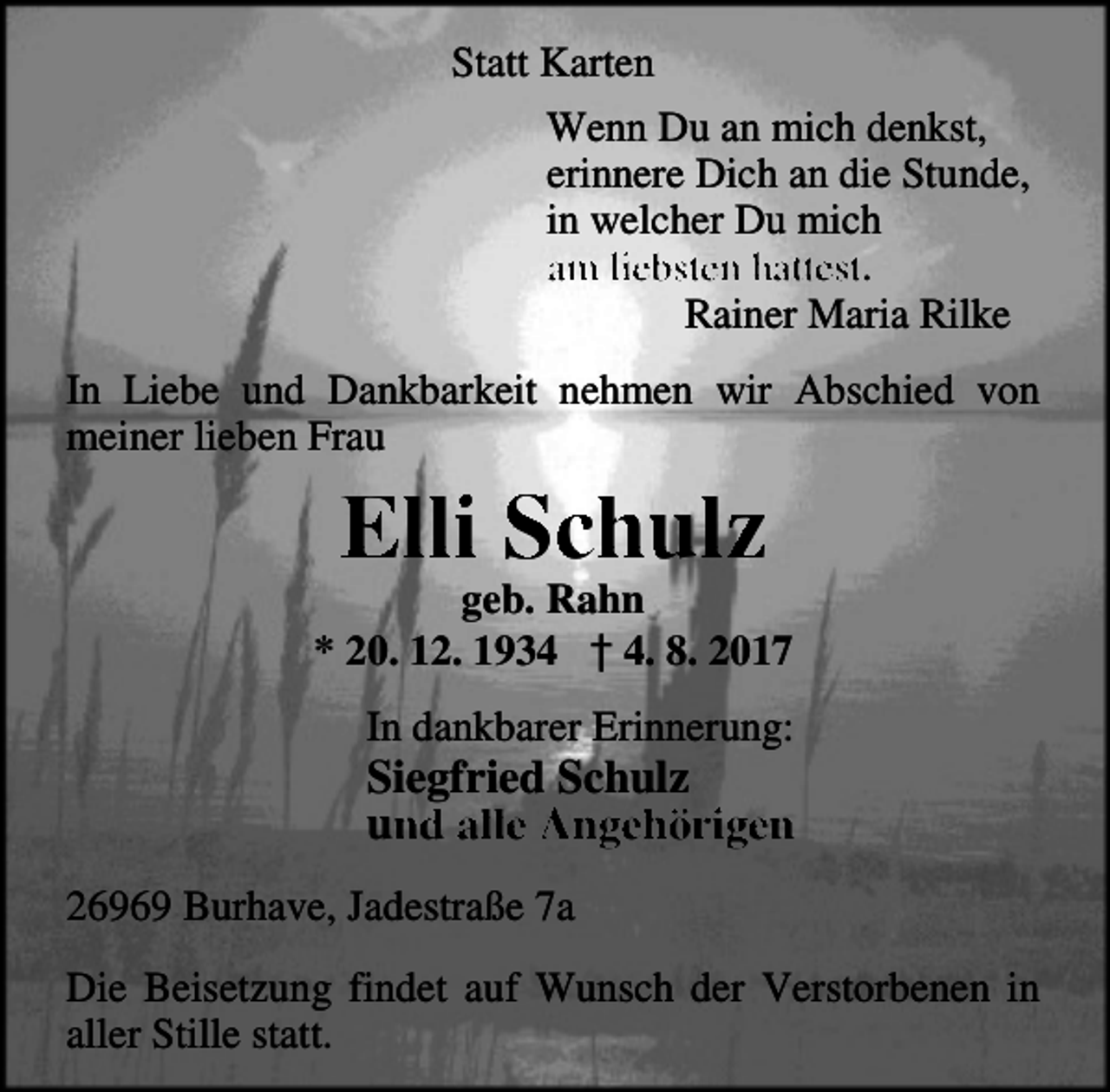<p>Statt Karten<br />Wenn Du an mich denkst,<br />erinnere Dich an die Stunde,<br />in welcher Du mich<br />am liebsten hattest.<br />Rainer Maria Rilke<br />In Liebe und Dankbarkeit nehmen wir Abschied von<br />meiner lieben Frau</p><p>Elli Schulz</p><p>geb. Rahn<br />* 20. 12. 1934 † 4. 8. 2017<br />In dankbarer Erinnerung:</p><p>Siegfried Schulz<br />und alle Angehörigen</p><p>26969 Burhave, Jadestraße 7a<br />Die Beisetzung findet auf Wunsch der Verstorbenen in<br />aller Stille statt.</p>