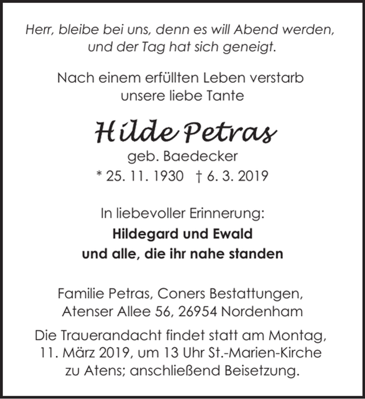 <p>Herr, bleibe bei uns, denn es will Abend werden,<br />und der Tag hat sich geneigt.</p><p>Nach einem erfüllten Leben verstarb<br />unsere liebe Tante</p><p>geb. Baedecker<br />* 25. 11. 1930 † 6. 3. 2019<br />In liebevoller Erinnerung:<br />Hildegard und Ewald<br />und alle, die ihr nahe standen<br />Familie Petras, Coners Bestattungen,<br />Atenser Allee 56, 26954 Nordenham<br />Die Trauerandacht findet statt am Montag,<br />11. März 2019, um 13 Uhr St.-Marien-Kirche<br />zu Atens; anschließend Beisetzung.</p>