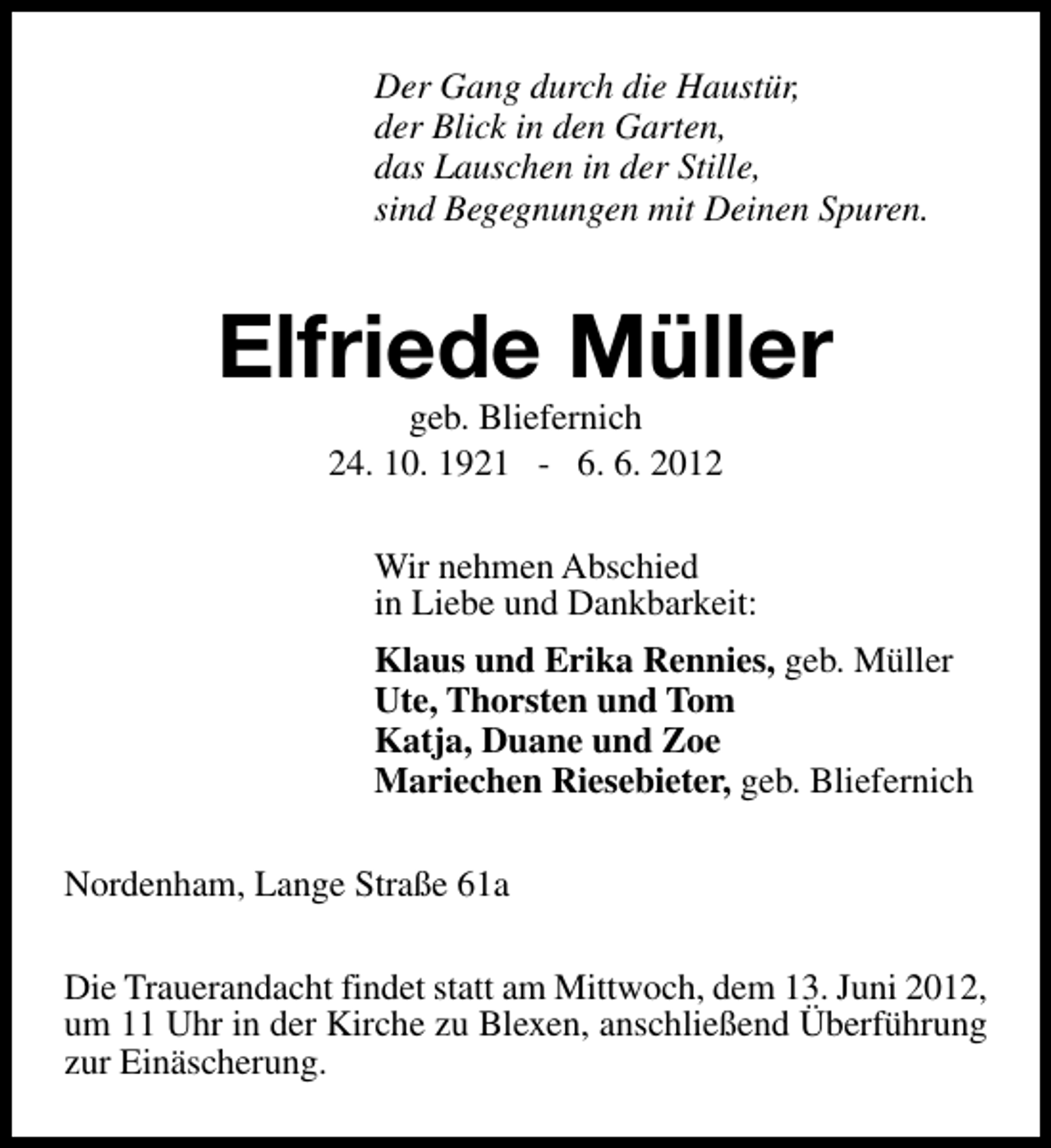 <p>Der Gang durch die Haustür,<br />der Blick in den Garten,<br />das Lauschen in der Stille,<br />sind Begegnungen mit Deinen Spuren.</p><p>Elfriede Müller<br />geb. Bliefernich<br />24. 10. 1921 - 6. 6. 2012</p><p>Wir nehmen Abschied<br />in Liebe und Dankbarkeit:<br />Klaus und Erika Rennies, geb. Müller<br />Ute, Thorsten und Tom<br />Katja, Duane und Zoe<br />Mariechen Riesebieter, geb. Bliefernich<br />Nordenham, Lange Straße 61a<br />Die Trauerandacht findet statt am Mittwoch, dem 13. Juni 2012,<br />um 11 Uhr in der Kirche zu Blexen, anschließend Überführung<br />zur Einäscherung.</p>