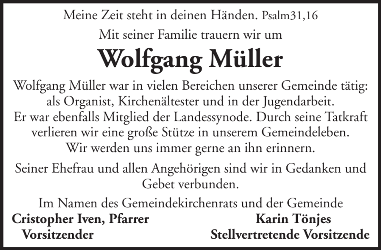 <p>Meine Zeit steht in deinen Händen. Psalm31,16<br />Mit seiner Familie trauern wir um</p><p>Wolfgang Müller<br />Wolfgang Müller war in vielen Bereichen unserer Gemeinde tätig:<br />als Organist, Kirchenältester und in der Jugendarbeit.<br />Er war ebenfalls Mitglied der Landessynode. Durch seine Tatkraft<br />verlieren wir eine große Stütze in unserem Gemeindeleben.<br />Wir werden uns immer gerne an ihn erinnern.<br />Seiner Ehefrau und allen Angehörigen sind wir in Gedanken und<br />Gebet verbunden.<br />Im Namen des Gemeindekirchenrats und der Gemeinde<br />Cristopher Iven, Pfarrer<br />Karin Tönjes<br />Vorsitzender<br />Stellvertretende Vorsitzende</p>
