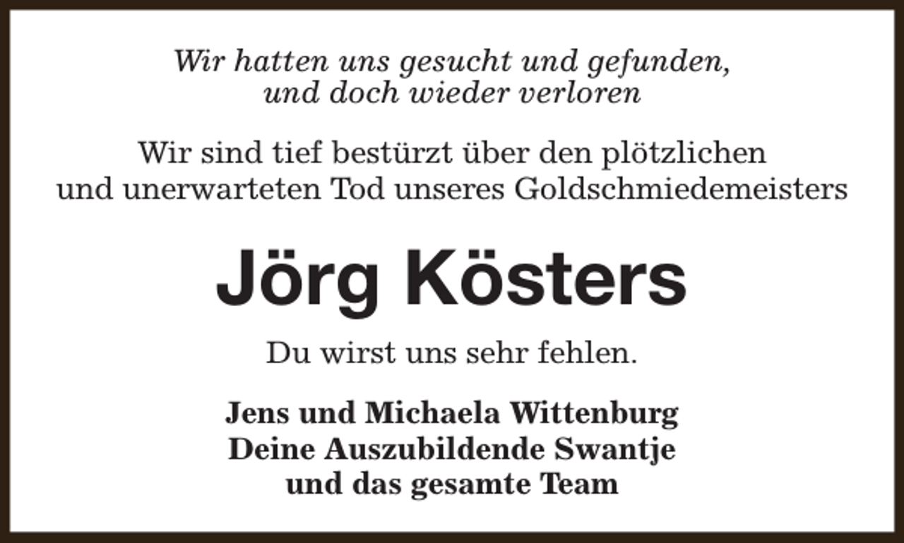 <p>Wir hatten uns gesucht und gefunden,<br />und doch wieder verloren<br />Wir sind tief bestürzt über den plötzlichen<br />und unerwarteten Tod unseres Goldschmiedemeisters</p><p>Jörg Kösters<br />Du wirst uns sehr fehlen.<br />Jens und Michaela Wittenburg<br />Deine Auszubildende Swantje<br />und das gesamte Team</p>