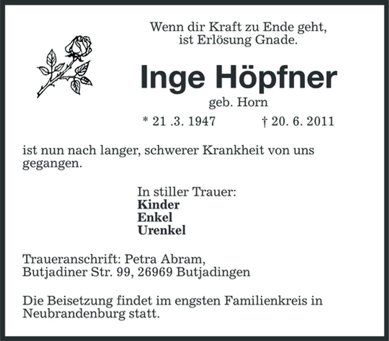 <p>Wenn dir Kraft zu Ende geht, ist Erlösung Gnade.</p><p>Inge Höpfner<br />geb. Horn * 21 .3. 1947 † 20. 6. 2011 ist nun nach langer, schwerer Krankheit von uns gegangen. In stiller Trauer: Kinder Enkel Urenkel Traueranschrift: Petra Abram, Butjadiner Str. 99, 26969 Butjadingen Die Beisetzung findet im engsten Familienkreis in Neubrandenburg statt.</p>