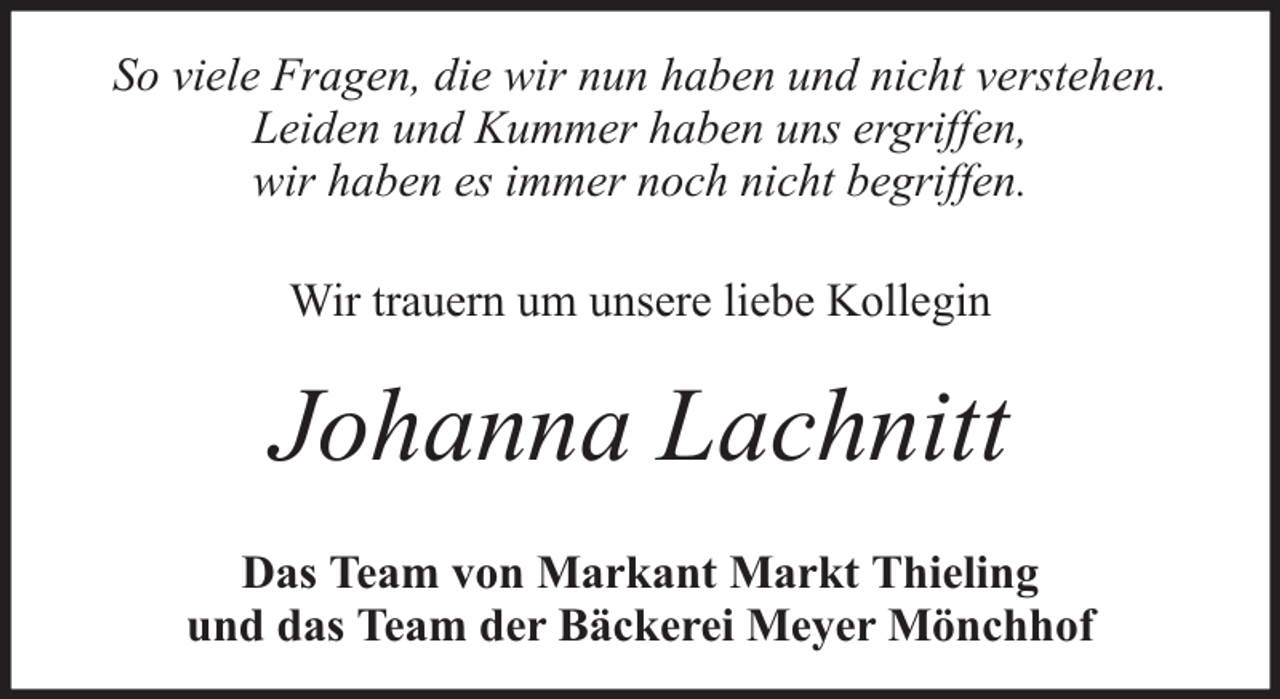 <p>So viele Fragen, die wir nun haben und nicht verstehen.<br />Leiden und Kummer haben uns ergriffen,<br />wir haben es immer noch nicht begriffen.<br />Wir trauern um unsere liebe Kollegin</p><p>Johanna Lachnitt<br />Das Team von Markant Markt Thieling<br />und das Team der Bäckerei Meyer Mönchhof</p>