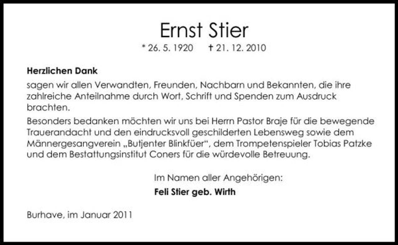 <p>Ernst Stier<br />* 26. 5. 1920 Herzlichen Dank sagen wir allen Verwandten, Freunden, Nachbarn und Bekannten, die ihre zahlreiche Anteilnahme durch Wort, Schrift und Spenden zum Ausdruck brachten. Besonders bedanken möchten wir uns bei Herrn Pastor Braje für die bewegende Trauerandacht und den eindrucksvoll geschilderten Lebensweg sowie dem Männergesangverein „Butjenter Blinkfüer“, dem Trompetenspieler Tobias Patzke und dem Bestattungsinstitut Coners für die würdevolle Betreuung. Im Namen aller Angehörigen: Feli Stier geb. Wirth Burhave, im Januar 2011 21. 12. 2010</p>