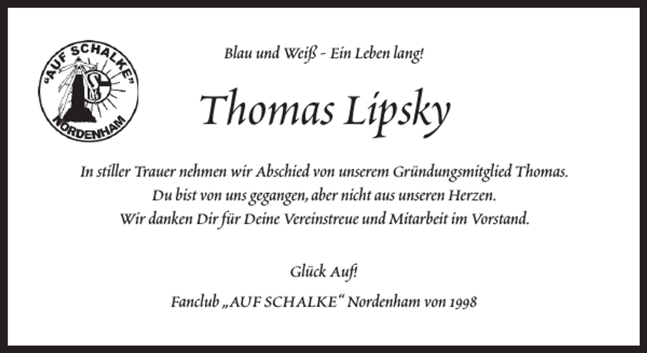 <p>Blau und Weiß - Ein Leben lang!</p><p>Thomas Lipsky<br />In stiller Trauer nehmen wir Abschied von unserem Gründungsmitglied Thomas.<br />Du bist von uns gegangen,aber nicht aus unseren Herzen.<br />Wir danken Dir für Deine Vereinstreue und Mitarbeit im Vorstand.<br />Glück Auf!<br />Fanclub „AUF SCHALKE“ Nordenham von 1998</p>
