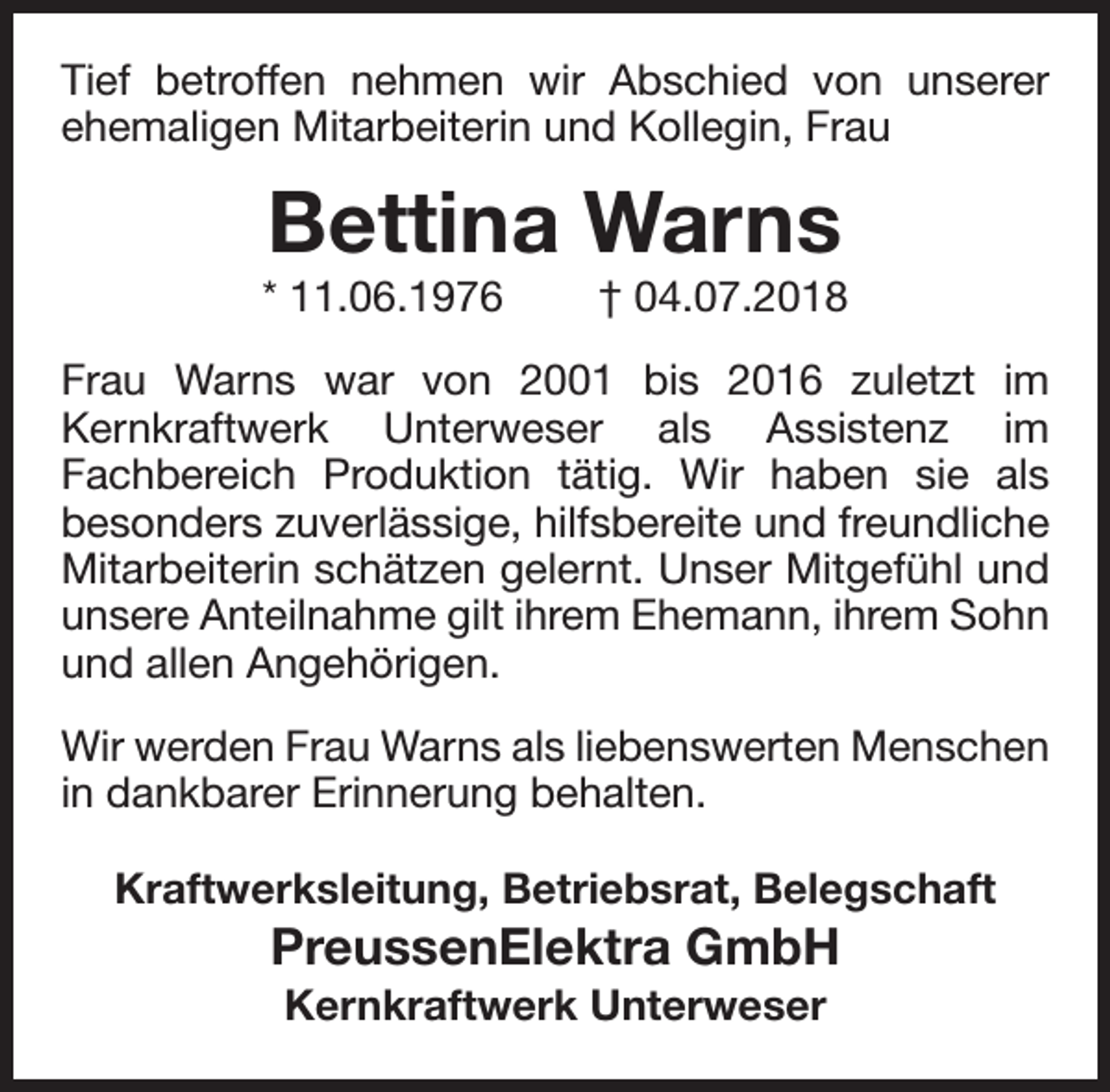 <p>Tief betroffen nehmen wir Abschied von unserer<br />ehemaligen Mitarbeiterin und Kollegin, Frau</p><p>Bettina Warns</p><p>* 11.06.1976</p><p>† 04.07.2018</p><p>Frau Warns war von 2001 bis 2016 zuletzt im<br />Kernkraftwerk Unterweser als Assistenz im<br />Fachbereich Produktion tätig. Wir haben sie als<br />besonders zuverlässige, hilfsbereite und freundliche<br />Mitarbeiterin schätzen gelernt. Unser Mitgefühl und<br />unsere Anteilnahme gilt ihrem Ehemann, ihrem Sohn<br />und allen Angehörigen.<br />Wir werden Frau Warns als liebenswerten Menschen<br />in dankbarer Erinnerung behalten.<br />Kraftwerksleitung, Betriebsrat, Belegschaft</p><p>PreussenElektra GmbH<br />Kernkraftwerk Unterweser</p>