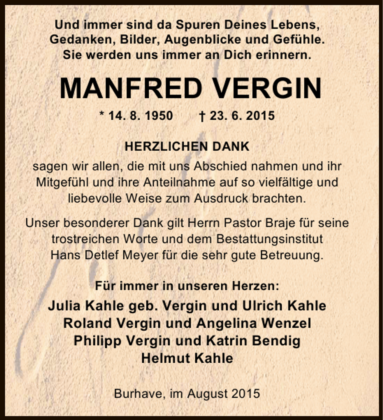 <p>Und immer sind da Spuren Deines Lebens,<br />Gedanken, Bilder, Augenblicke und Gefühle.<br />Sie werden uns immer an Dich erinnern.</p><p>MANFRED VERGIN<br />* 14. 8. 1950</p><p>† 23. 6. 2015</p><p>HERZLICHEN DANK<br />sagen wir allen, die mit uns Abschied nahmen und ihr<br />Mitgefühl und ihre Anteilnahme auf so vielfältige und<br />liebevolle Weise zum Ausdruck brachten.<br />Unser besonderer Dank gilt Herrn Pastor Braje für seine<br />trostreichen Worte und dem Bestattungsinstitut<br />Hans Detlef Meyer für die sehr gute Betreuung.<br />Für immer in unseren Herzen:</p><p>Julia Kahle geb. Vergin und Ulrich Kahle<br />Roland Vergin und Angelina Wenzel<br />Philipp Vergin und Katrin Bendig<br />Helmut Kahle<br />Burhave, im August 2015</p>