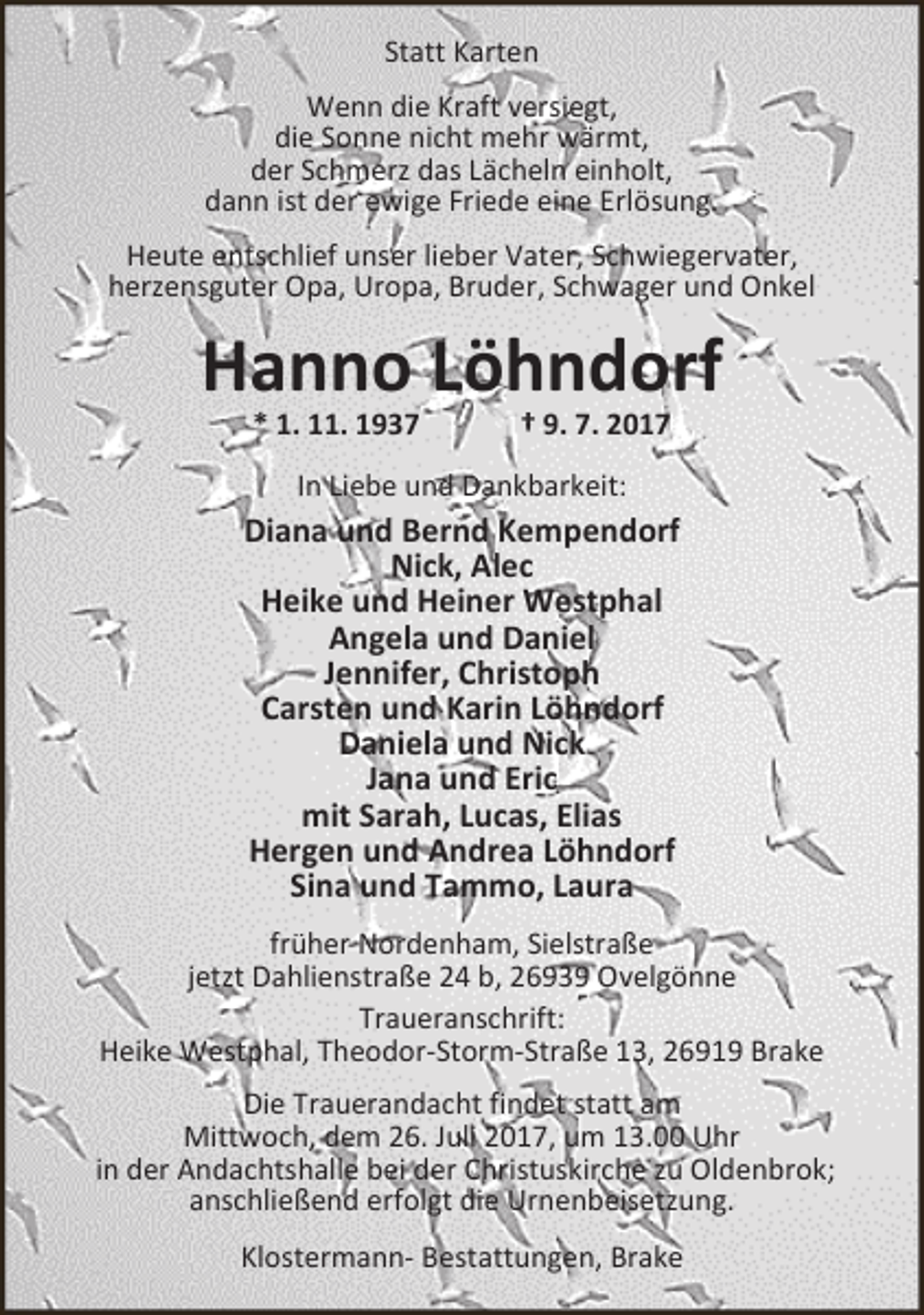 <p>Statt Karten<br />Wenn die Kraft versiegt,<br />die Sonne nicht mehr wärmt,<br />der Schmerz das Lächeln einholt,<br />dann ist der ewige Friede eine Erlösung.<br />Heute entschlief unser lieber Vater, Schwiegervater,<br />herzensguter Opa, Uropa, Bruder, Schwager und Onkel</p><p>Hanno Löhndorf<br />* 1. 11. 1937</p><p>† 9. 7. 2017</p><p>In Liebe und Dankbarkeit:</p><p>Diana und Bernd Kempendorf<br />Nick, Alec<br />Heike und Heiner Westphal<br />Angela und Daniel<br />Jennifer, Christoph<br />Carsten und Karin Löhndorf<br />Daniela und Nick<br />Jana und Eric<br />mit Sarah, Lucas, Elias<br />Hergen und Andrea Löhndorf<br />Sina und Tammo, Laura<br />früher Nordenham, Sielstraße<br />jetzt Dahlienstraße 24 b, 26939 Ovelgönne<br />Traueranschrift:<br />Heike Westphal, Theodor-Storm-Straße 13, 26919 Brake<br />Die Trauerandacht findet statt am<br />Mittwoch, dem 26. Juli 2017, um 13.00 Uhr<br />in der Andachtshalle bei der Christuskirche zu Oldenbrok;<br />anschließend erfolgt die Urnenbeisetzung.<br />Klostermann- Bestattungen, Brake</p>