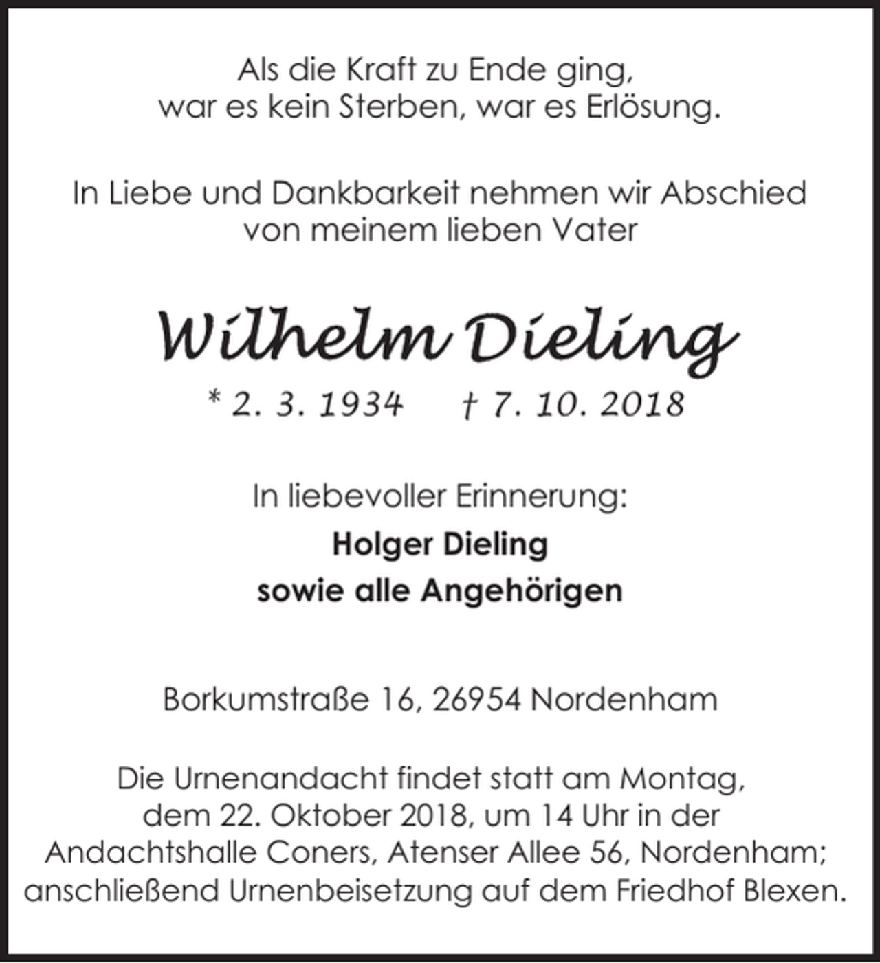 <p>Als die Kraft zu Ende ging,<br />war es kein Sterben, war es Erlösung.<br />In Liebe und Dankbarkeit nehmen wir Abschied<br />von meinem lieben Vater</p><p>* 2. 3. 1934</p><p>† 7. 10. 2018</p><p>In liebevoller Erinnerung:<br />Holger Dieling<br />sowie alle Angehörigen<br />Borkumstraße 16, 26954 Nordenham<br />Die Urnenandacht findet statt am Montag,<br />dem 22. Oktober 2018, um 14 Uhr in der<br />Andachtshalle Coners, Atenser Allee 56, Nordenham;<br />anschließend Urnenbeisetzung auf dem Friedhof Blexen.</p>