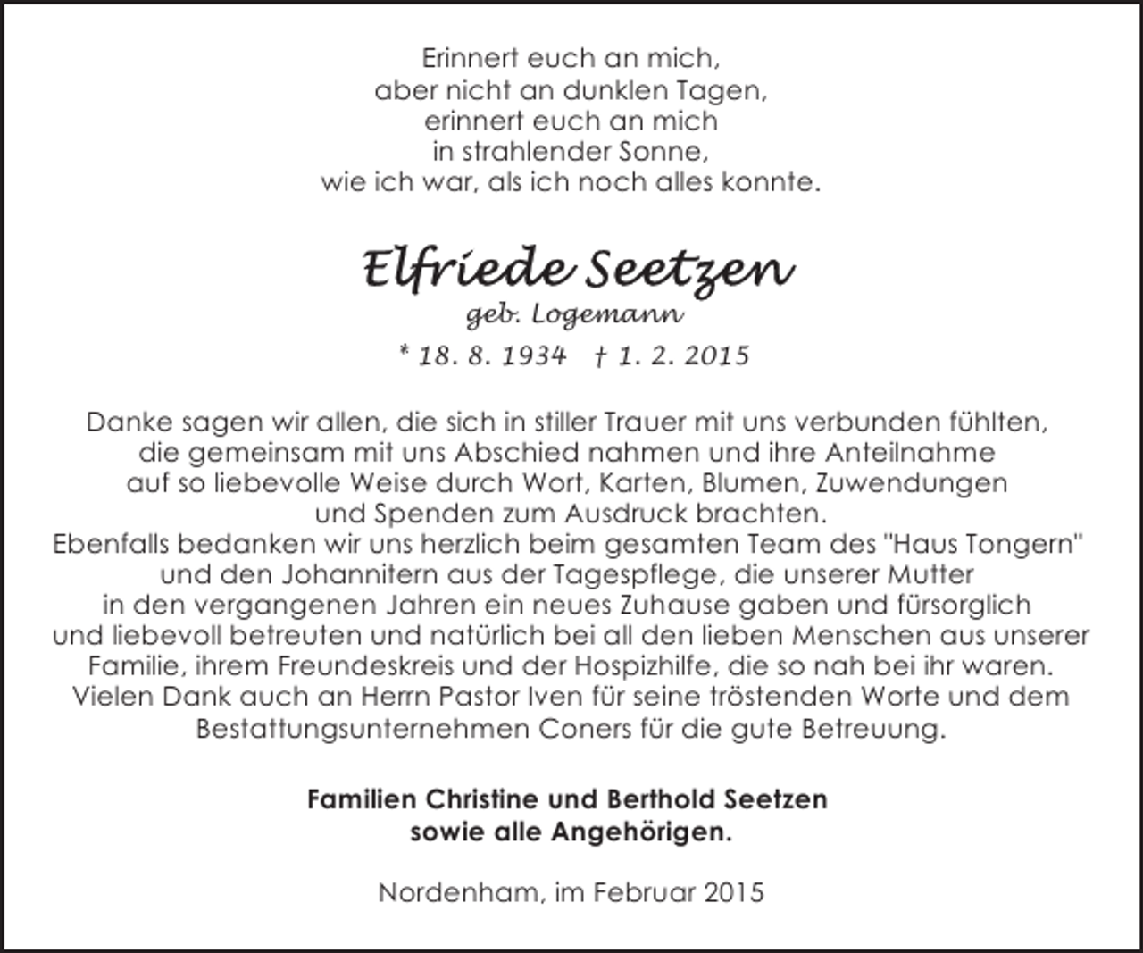 <p>Erinnert euch an mich,<br />aber nicht an dunklen Tagen,<br />erinnert euch an mich<br />in strahlender Sonne,<br />wie ich war, als ich noch alles konnte.</p><p>geb. Logemann<br />* 18. 8. 1934</p><p>† 1. 2. 2015</p><p>Danke sagen wir allen, die sich in stiller Trauer mit uns verbunden fühlten,<br />die gemeinsam mit uns Abschied nahmen und ihre Anteilnahme<br />auf so liebevolle Weise durch Wort, Karten, Blumen, Zuwendungen<br />und Spenden zum Ausdruck brachten.<br />Ebenfalls bedanken wir uns herzlich beim gesamten Team des "Haus Tongern"<br />und den Johannitern aus der Tagespflege, die unserer Mutter<br />in den vergangenen Jahren ein neues Zuhause gaben und fürsorglich<br />und liebevoll betreuten und natürlich bei all den lieben Menschen aus unserer<br />Familie, ihrem Freundeskreis und der Hospizhilfe, die so nah bei ihr waren.<br />Vielen Dank auch an Herrn Pastor Iven für seine tröstenden Worte und dem<br />Bestattungsunternehmen Coners für die gute Betreuung.</p><p>Familien Christine und Berthold Seetzen<br />sowie alle Angehörigen.<br />Nordenham, im Februar 2015</p>