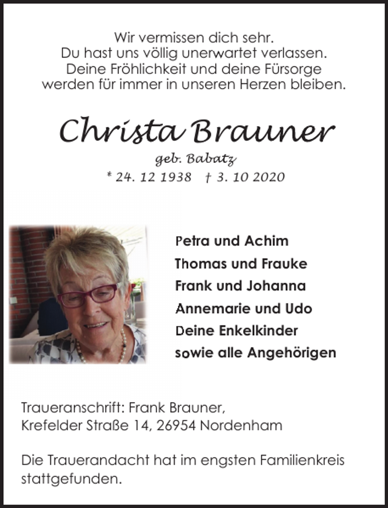 <p>Wir vermissen dich sehr.<br />r artet verlassen.<br />Du hast uns völlig unerw<br />Deine Fröhlichkeit und deine Fürsorge<br />werden für immer in unseren Herzen bleiben.</p><p>Chr<br />h is<br />ista Brau<br />auner<br />geb. Bab<br />ge<br />abatz</p><p>* 24. 12 1938</p><p>† 3. 10 2020</p><p>Petra und Achim<br />homas und Frauke<br />Th<br />Frank und Johanna<br />Annemarie und Udo<br />Deine Enkelkinder<br />so<br />owie alle Angehörigen</p><p>Traueranschrift: Frank Brauner,<br />Krefelder Straße 14, 26954 Nordenham<br />Die Trauerandacht hat im engsten Familienkreis<br />stattgefunden.</p>