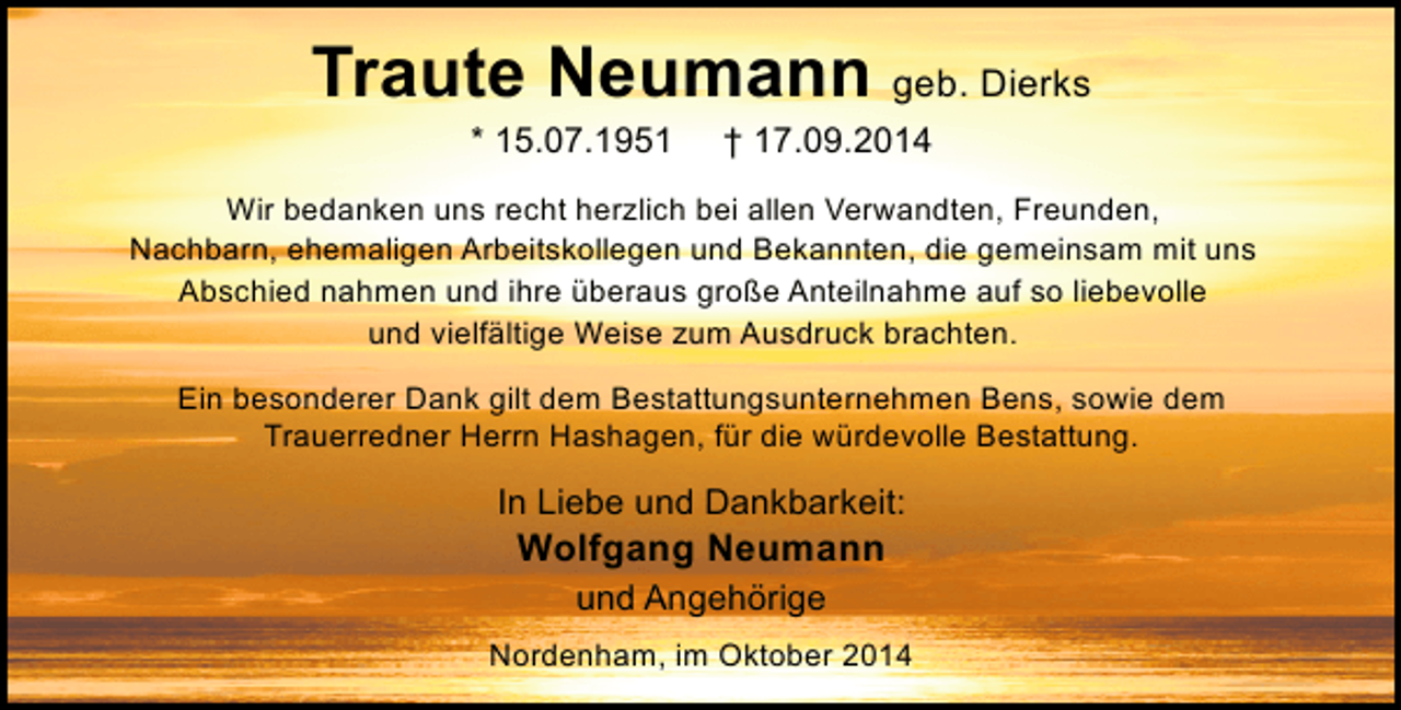 <p>Traute Neumann geb. Dierks<br />* 15.07.1951</p><p>† 17.09.2014</p><p>Wir bedanken uns recht herzlich bei allen Verwandten, Freunden,<br />Nachbarn, ehemaligen Arbeitskollegen und Bekannten, die gemeinsam mit uns<br />Abschied nahmen und ihre überaus große Anteilnahme auf so liebevolle<br />und vielfältige Weise zum Ausdruck brachten.<br />Ein besonderer Dank gilt dem Bestattungsunternehmen Bens, sowie dem<br />Trauerredner Herrn Hashagen, für die würdevolle Bestattung.</p><p>In Liebe und Dankbarkeit:</p><p>Wolfgang Neumann<br />und Angehörige</p><p>Nordenham, im Oktober 2014</p>