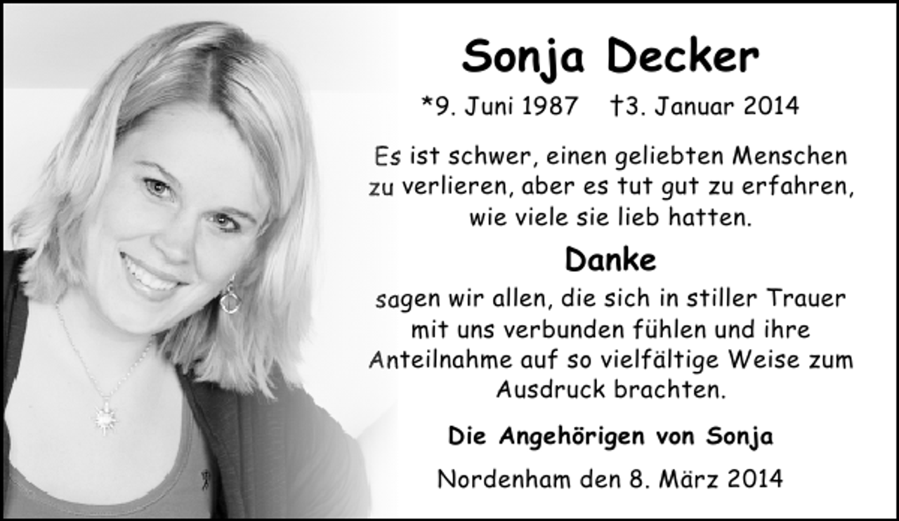 <p>Sonja Decker<br />*9. Juni 1987</p><p>†3. Januar 2014</p><p>Es ist schwer, einen geliebten Menschen<br />zu verlieren, aber es tut gut zu erfahren,<br />wie viele sie lieb hatten.</p><p>Danke<br />sagen wir allen, die sich in stiller Trauer<br />mit uns verbunden fühlen und ihre<br />Anteilnahme auf so vielfältige Weise zum<br />Ausdruck brachten.<br />Die Angehörigen von Sonja<br />Nordenham den 8. März 2014</p>