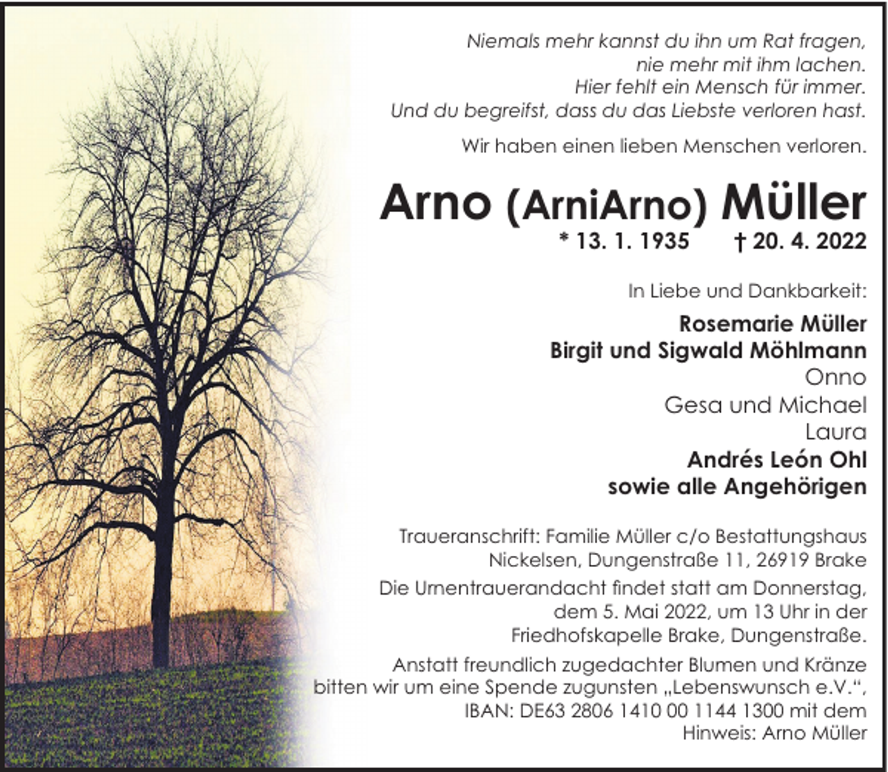 <p>Niemals mehr kannst du ihn um Rat fragen,<br />nie mehr mit ihm lachen.<br />Hier fehlt ein Mensch für immer.<br />Und du begreifst, dass du das Liebste verloren hast.<br />Wir haben einen lieben Menschen verloren.</p><p>Arno (ArniArno) Müller<br />* 13. 1. 1935</p><p>† 20. 4. 2022</p><p>In Liebe und Dankbarkeit:</p><p>Rosemarie Müller<br />Birgit und Sigwald Möhlmann<br />Onno<br />Gesa und Michael<br />Laura<br />Andrés León Ohl<br />sowie alle Angehörigen<br />Traueranschrift: Familie Müller c/o Bestattungshaus<br />Nickelsen, Dungenstraße 11, 26919 Brake<br />Die Urnentrauerandacht findet statt am Donnerstag,<br />dem 5. Mai 2022, um 13 Uhr in der<br />Friedhofskapelle Brake, Dungenstraße.<br />Anstatt freundlich zugedachter Blumen und Kränze<br />bitten wir um eine Spende zugunsten „Lebenswunsch e.V.“,<br />IBAN: DE63 2806 1410 1144 1300 mit dem<br />Hinweis: Arno Müller</p>