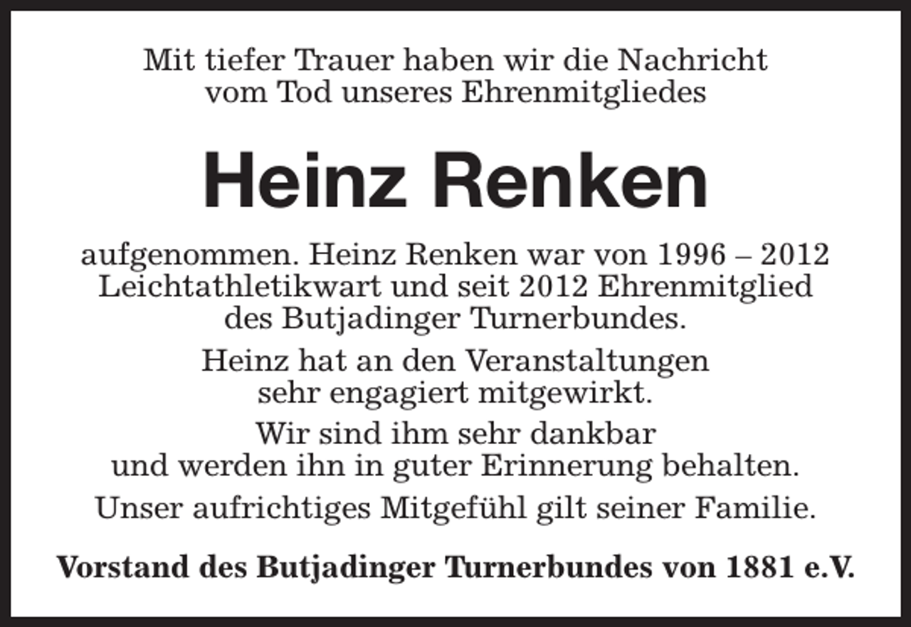 <p>Mit tiefer Trauer haben wir die Nachricht<br />vom Tod unseres Ehrenmitgliedes</p><p>Heinz Renken<br />aufgenommen. Heinz Renken war von 1996 – 2012<br />Leichtathletikwart und seit 2012 Ehrenmitglied<br />des Butjadinger Turnerbundes.<br />Heinz hat an den Veranstaltungen<br />sehr engagiert mitgewirkt.<br />Wir sind ihm sehr dankbar<br />und werden ihn in guter Erinnerung behalten.<br />Unser aufrichtiges Mitgefühl gilt seiner Familie.<br />Vorstand des Butjadinger Turnerbundes von 1881 e.V.</p>