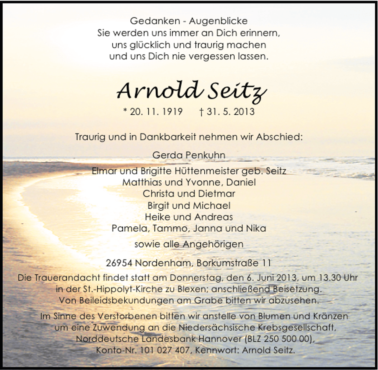 <p>Gedanken - Augenblicke<br />Sie werden uns immer an Dich erinnern,<br />uns glücklich und traurig machen<br />und uns Dich nie vergessen lassen.</p><p>Arnold Seitz<br />* 20. 11. 1919</p><p>† 31. 5. 2013</p><p>Traurig und in Dankbarkeit nehmen wir Abschied:<br />Gerda Penkuhn<br />Elmar und Brigitte Hüttenmeister geb. Seitz<br />Matthias und Yvonne, Daniel<br />Christa und Dietmar<br />Birgit und Michael<br />Heike und Andreas<br />Pamela, Tammo, Janna und Nika<br />sowie alle Angehörigen<br />26954 Nordenham, Borkumstraße 11<br />Die Trauerandacht findet statt am Donnerstag, den 6. Juni 2013, um 13.30 Uhr<br />in der St.-Hippolyt-Kirche zu Blexen; anschließend Beisetzung.<br />Von Beileidsbekundungen am Grabe bitten wir abzusehen.<br />Im Sinne des Verstorbenen bitten wir anstelle von Blumen und Kränzen<br />um eine Zuwendung an die Niedersächsische Krebsgesellschaft,<br />Norddeutsche Landesbank Hannover (BLZ 20),<br />Konto-Nr. 101 027 407, Kennwort: Arnold Seitz.</p>