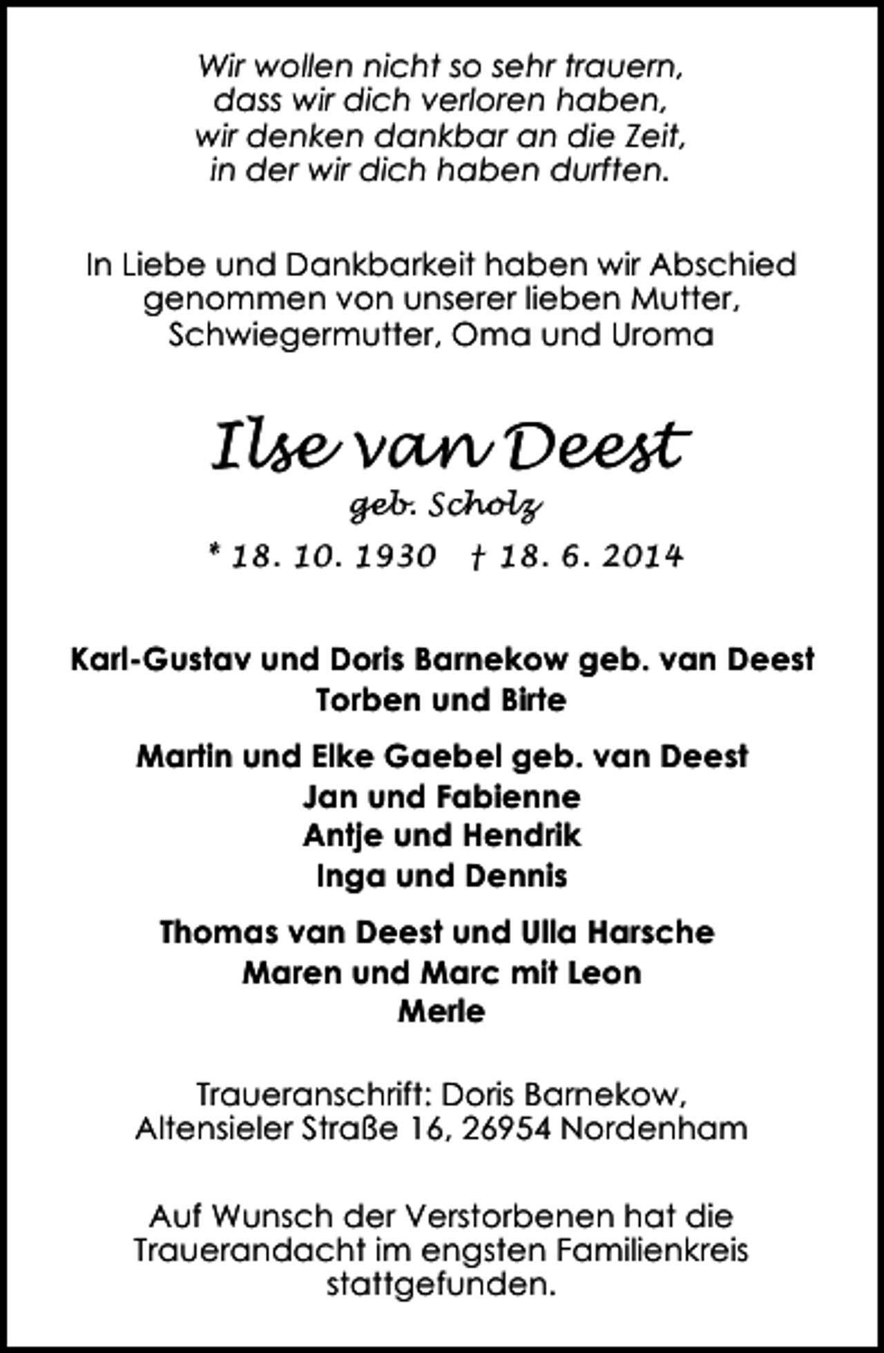 <p>Wir wollen nicht so sehr trauern,<br />dass wir dich verloren haben,<br />wir denken dankbar an die Zeit,<br />in der wir dich haben durften.<br />In Liebe und Dankbarkeit haben wir Abschied<br />genommen von unserer lieben Mutter,<br />Schwiegermutter, Oma und Uroma</p><p>Ilse van Deest<br />geb. Scholz</p><p>* 18. 10. 1930</p><p>† 18. 6. 2014</p><p>Karl-Gustav und Doris Barnekow geb. van Deest<br />Torben und Birte<br />Martin und Elke Gaebel geb. van Deest<br />Jan und Fabienne<br />Antje und Hendrik<br />Inga und Dennis<br />Thomas van Deest und Ulla Harsche<br />Maren und Marc mit Leon<br />Merle<br />Traueranschrift: Doris Barnekow,<br />Altensieler Straße 16, 26954 Nordenham<br />Auf Wunsch der Verstorbenen hat die<br />Trauerandacht im engsten Familienkreis<br />stattgefunden.</p>