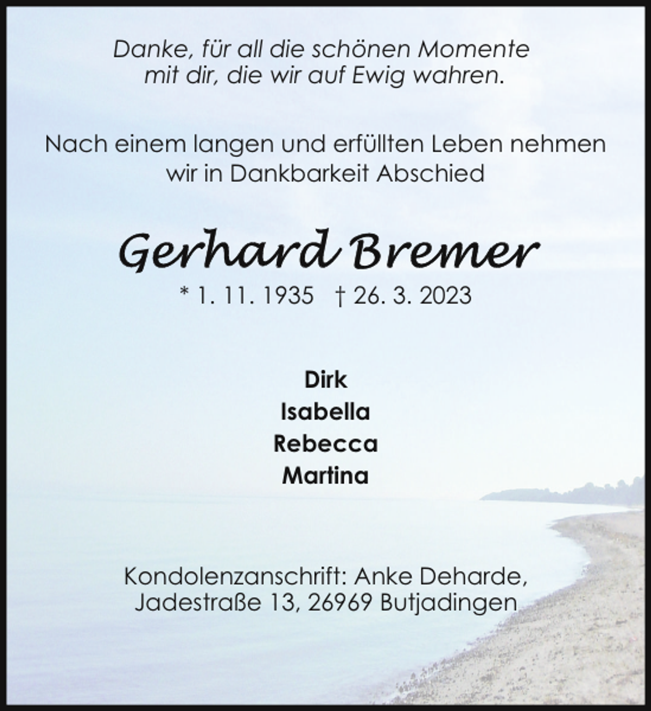<p>Danke, für all die schönen Momente<br />mit dir, die wir auf Ewig wahren.<br />Nach einem langen und erfüllten Leben nehmen<br />wir in Dankbarkeit Abschied</p><p>* 1. 11. 1935 † 26. 3. 2023<br />Dirk<br />Isabella<br />Rebecca<br />Martina</p><p>Kondolenzanschrift: Anke Deharde,<br />Jadestraße 13, 26969 Butjadingen</p>