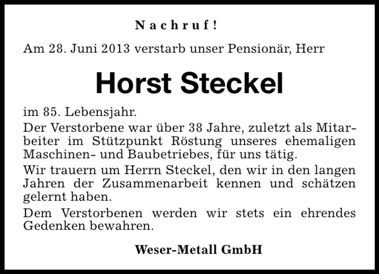 <p>Nachruf!<br />Am 28. Juni 2013 verstarb unser Pensionär, Herr</p><p>Horst Steckel<br />im 85. Lebensjahr.<br />Der Verstorbene war über 38 Jahre, zuletzt als Mitarbeiter im Stützpunkt Röstung unseres ehemaligen<br />Maschinen- und Baubetriebes, für uns tätig.<br />Wir trauern um Herrn Steckel, den wir in den langen<br />Jahren der Zusammenarbeit kennen und schätzen<br />gelernt haben.<br />Dem Verstorbenen werden wir stets ein ehrendes<br />Gedenken bewahren.<br />Weser-Metall GmbH</p>