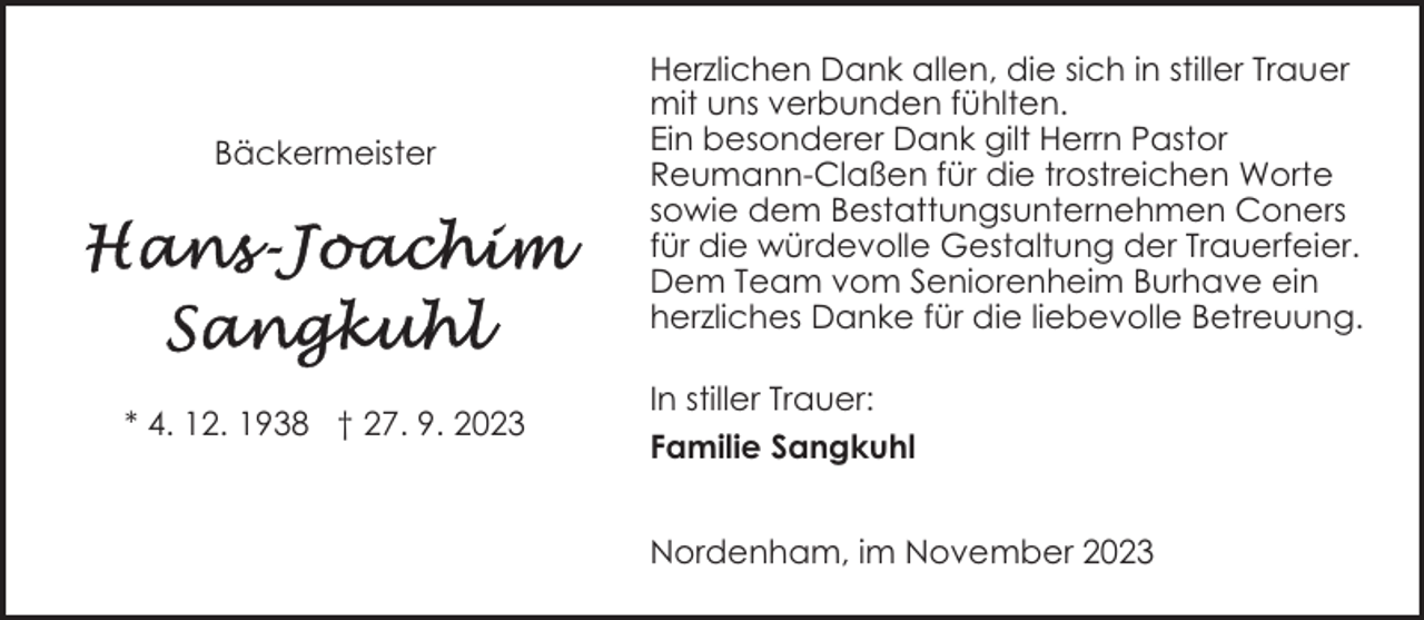 <p>Bäckermeister</p><p>* 4. 12. 1938 † 27. 9. 2023</p><p>Herzlichen Dank allen, die sich in stiller Trauer<br />mit uns verbunden fühlten.<br />Ein besonderer Dank gilt Herrn Pastor<br />Reumann-Claßen für die trostreichen Worte<br />sowie dem Bestattungsunternehmen Coners<br />für die würdevolle Gestaltung der Trauerfeier.<br />Dem Team vom Seniorenheim Burhave ein<br />herzliches Danke für die liebevolle Betreuung.<br />In stiller Trauer:<br />Familie Sangkuhl<br />Nordenham, im November 2023</p>