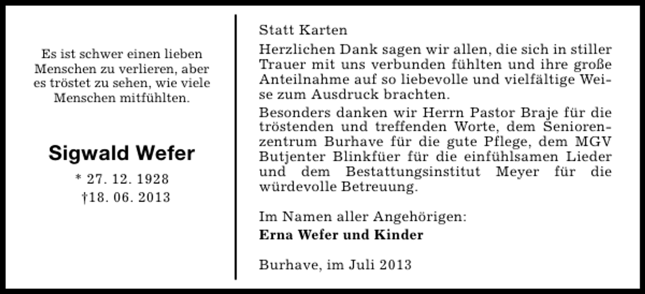 <p>Es ist schwer einen lieben<br />Menschen zu verlieren, aber<br />es tröstet zu sehen, wie viele<br />Menschen mitfühlten.</p><p>Sigwald Wefer<br />* 27. 12. 1928<br />†18. 06. 2013</p><p>Statt Karten<br />Herzlichen Dank sagen wir allen, die sich in stiller<br />Trauer mit uns verbunden fühlten und ihre große<br />Anteilnahme auf so liebevolle und vielfältige Weise zum Ausdruck brachten.<br />Besonders danken wir Herrn Pastor Braje für die<br />tröstenden und treffenden Worte, dem Seniorenzentrum Burhave für die gute Pflege, dem MGV<br />Butjenter Blinkfüer für die einfühlsamen Lieder<br />und dem Bestattungsinstitut Meyer für die<br />würdevolle Betreuung.<br />Im Namen aller Angehörigen:<br />Erna Wefer und Kinder<br />Burhave, im Juli 2013</p>