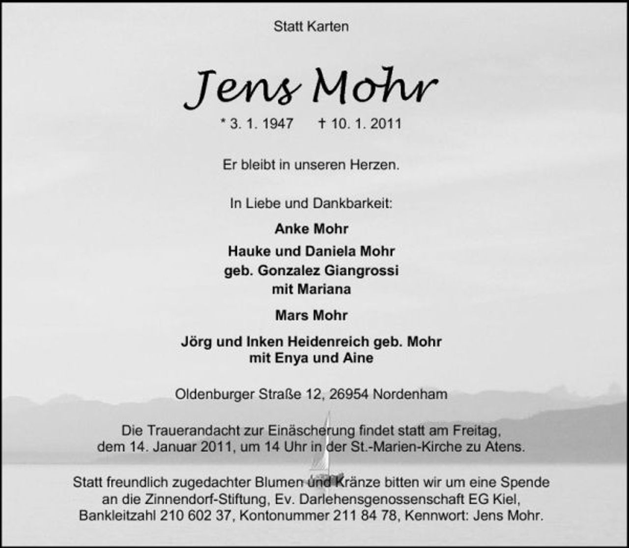 <p>Statt Karten</p><p>Jens Mohr<br />* 3. 1. 1947 10. 1. 2011 Er bleibt in unseren Herzen. In Liebe und Dankbarkeit: Anke Mohr Hauke und Daniela Mohr geb. Gonzalez Giangrossi mit Mariana Mars Mohr Jörg und Inken Heidenreich geb. Mohr mit Enya und Aine Oldenburger Straße 12, 26954 Nordenham Die Trauerandacht zur Einäscherung findet statt am Freitag, dem 14. Januar 2011, um 14 Uhr in der St.-Marien-Kirche zu Atens. Statt freundlich zugedachter Blumen und Kränze bitten wir um eine Spende an die Zinnendorf-Stiftung, Ev. Darlehensgenossenschaft EG Kiel, Bankleitzahl 210 602 37, Kontonummer 211 84 78, Kennwort: Jens Mohr.</p>