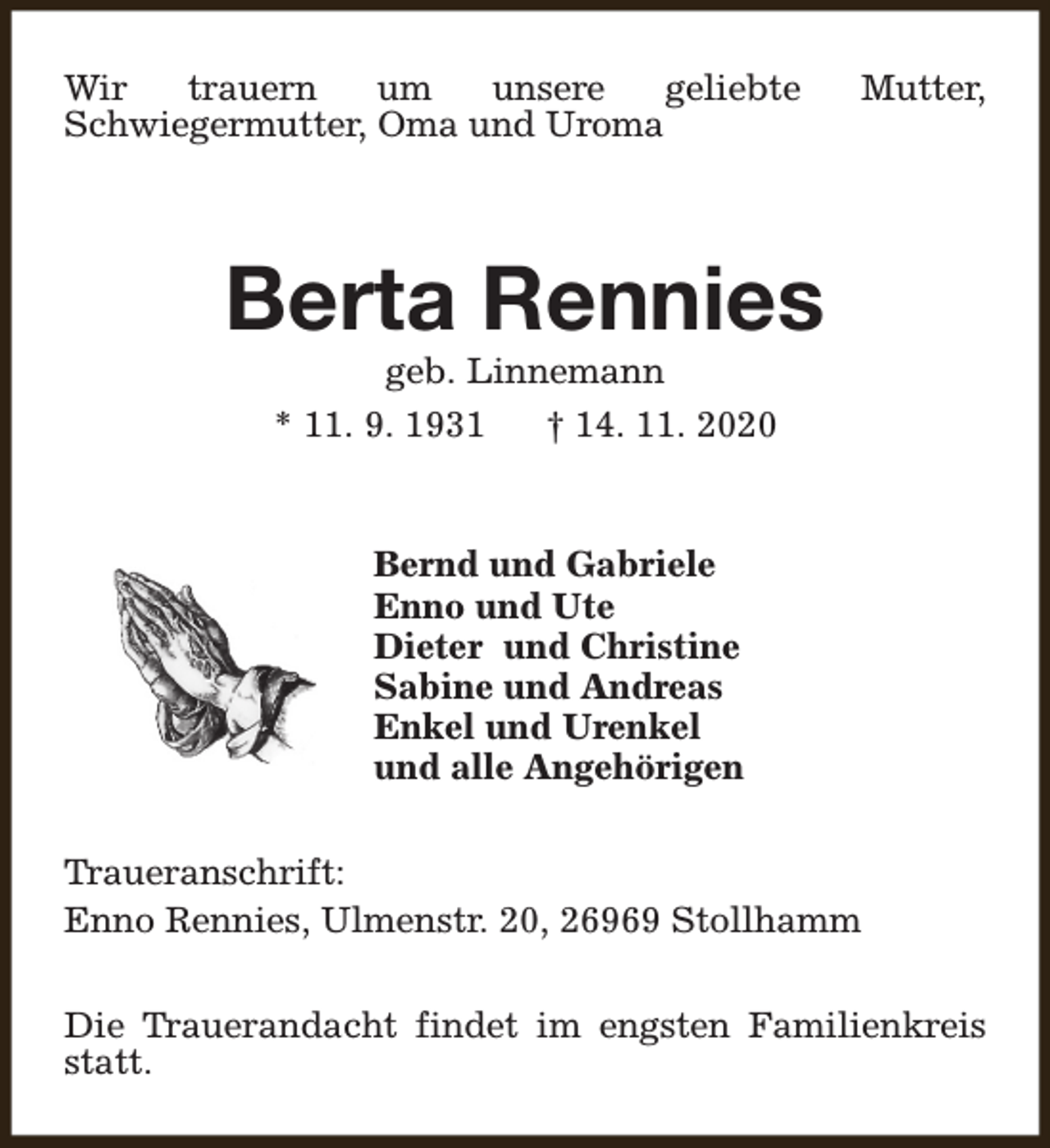 <p>Wir<br />trauern<br />um<br />unsere<br />geliebte<br />Schwiegermutter, Oma und Uroma</p><p>Mutter,</p><p>Berta Rennies<br />geb. Linnemann<br />* 11. 9. 1931<br />† 14. 11. 2020</p><p>Bernd und Gabriele<br />Enno und Ute<br />Dieter und Christine<br />Sabine und Andreas<br />Enkel und Urenkel<br />und alle Angehörigen<br />Traueranschrift:<br />Enno Rennies, Ulmenstr. 20, 26969 Stollhamm<br />Die Trauerandacht findet im engsten Familienkreis<br />statt.</p>