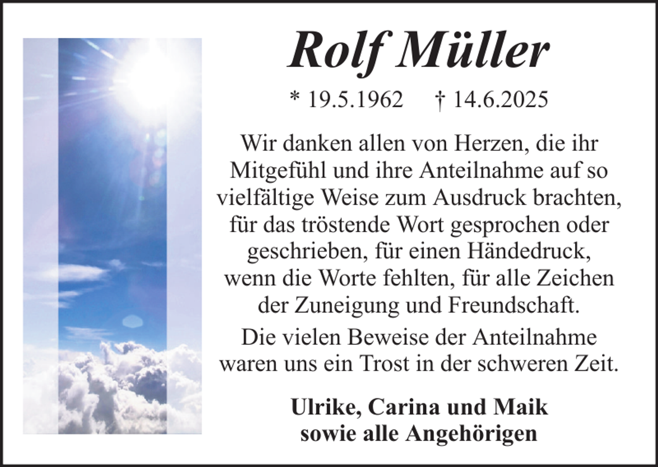 <p>Rolf Müller<br />* 19.5.1962</p><p>† 14.6.2025</p><p>Wir danken allen von Herzen, die ihr<br />Mitgefühl und ihre Anteilnahme auf so<br />vielfältige Weise zum Ausdruck brachten,<br />für das tröstende Wort gesprochen oder<br />geschrieben, für einen Händedruck,<br />wenn die Worte fehlten, für alle Zeichen<br />der Zuneigung und Freundschaft.<br />Die vielen Beweise der Anteilnahme<br />waren uns ein Trost in der schweren Zeit.<br />Ulrike, Carina und Maik<br />sowie alle Angehörigen</p>