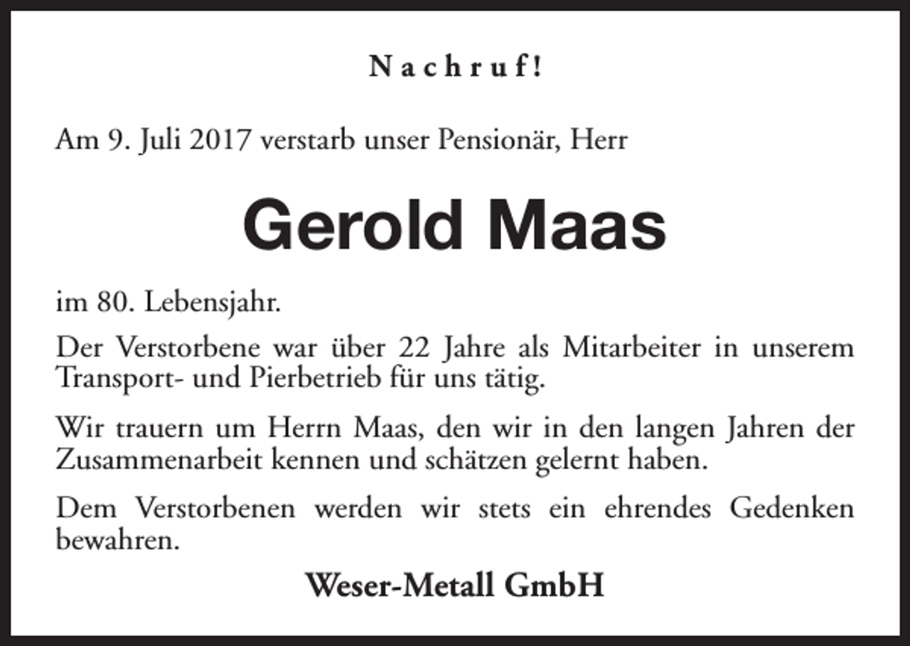 <p>Nachruf!<br />Am 9. Juli 2017 verstarb unser Pensionär, Herr</p><p>Gerold Maas<br />im 80. Lebensjahr.<br />Der Verstorbene war über 22 Jahre als Mitarbeiter in unserem<br />Transport- und Pierbetrieb für uns tätig.<br />Wir trauern um Herrn Maas, den wir in den langen Jahren der<br />Zusammenarbeit kennen und schätzen gelernt haben.<br />Dem Verstorbenen werden wir stets ein ehrendes Gedenken<br />bewahren.</p><p>Weser-Metall GmbH</p>