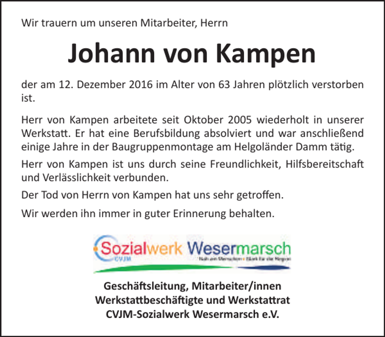 <p>Wir trauern um unseren Mitarbeiter, Herrn</p><p>Johann von Kampen<br />der am 12. Dezember 2016 im Alter von 63 Jahren plötzlich verstorben<br />ist.<br />Herr von Kampen arbeitete seit Oktober 2005 wiederholt in unserer<br />Werkstatt. Er hat eine Berufsbildung absolviert und war anschließend<br />einige Jahre in der Baugruppenmontage am Helgoländer Damm tätig.<br />Herr von Kampen ist uns durch seine Freundlichkeit, Hilfsbereitschaft<br />und Verlässlichkeit verbunden.<br />Der Tod von Herrn von Kampen hat uns sehr getroffen.<br />Wir werden ihn immer in guter Erinnerung behalten.</p><p>Geschäftsleitung, Mitarbeiter/innen<br />Werkstattbeschäftigte und Werkstattrat<br />CVJM-Sozialwerk Wesermarsch e.V.</p>