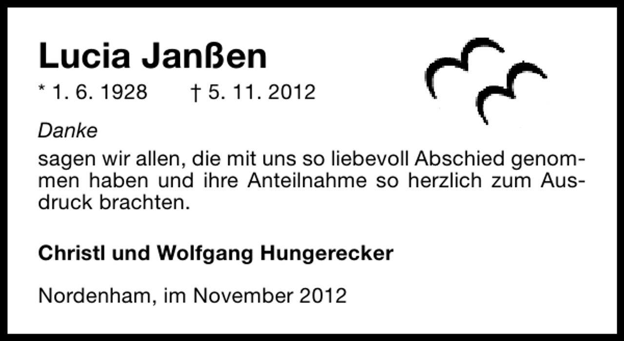 <p>Lucia Janßen<br />* 1. 6. 1928</p><p>† 5. 11. 2012</p><p>Danke<br />sagen wir allen, die mit uns so liebevoll Abschied genommen haben und ihre Anteilnahme so herzlich zum Ausdruck brachten.<br />Christl und Wolfgang Hungerecker<br />Nordenham, im November 2012</p>