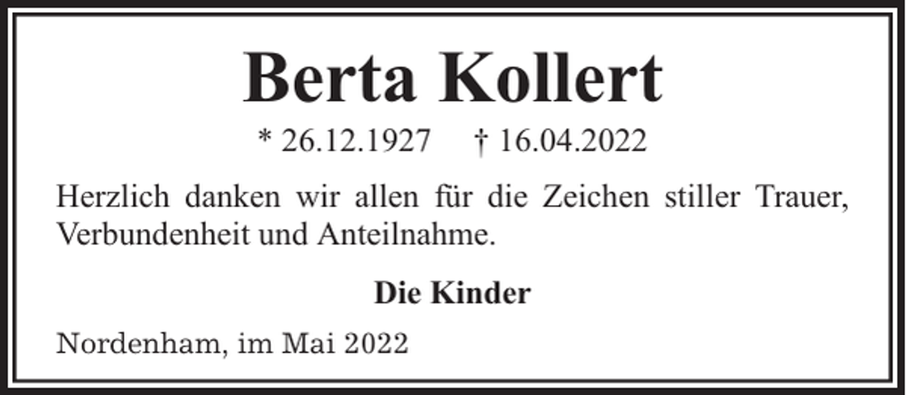 <p>Berta Kollert<br />* 26.12.1927</p><p>† 16.04.2022</p><p>Herzlich danken wir allen für die Zeichen stiller Trauer,<br />Verbundenheit und Anteilnahme.<br />Die Kinder<br />Nordenham, im Mai 2022</p>