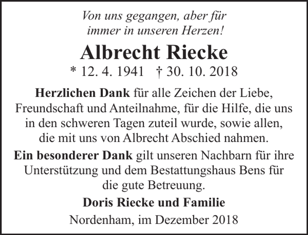 <p>Von uns gegangen, aber für<br />immer in unseren Herzen!</p><p>Albrecht Riecke</p><p>* 12. 4. 1941 † 30. 10. 2018<br />Herzlichen Dank für alle Zeichen der Liebe,<br />Freundschaft und Anteilnahme, für die Hilfe, die uns<br />in den schweren Tagen zuteil wurde, sowie allen,<br />die mit uns von Albrecht Abschied nahmen.<br />Ein besonderer Dank gilt unseren Nachbarn für ihre<br />Unterstützung und dem Bestattungshaus Bens für<br />die gute Betreuung.<br />Doris Riecke und Familie<br />Nordenham, im Dezember 2018</p>