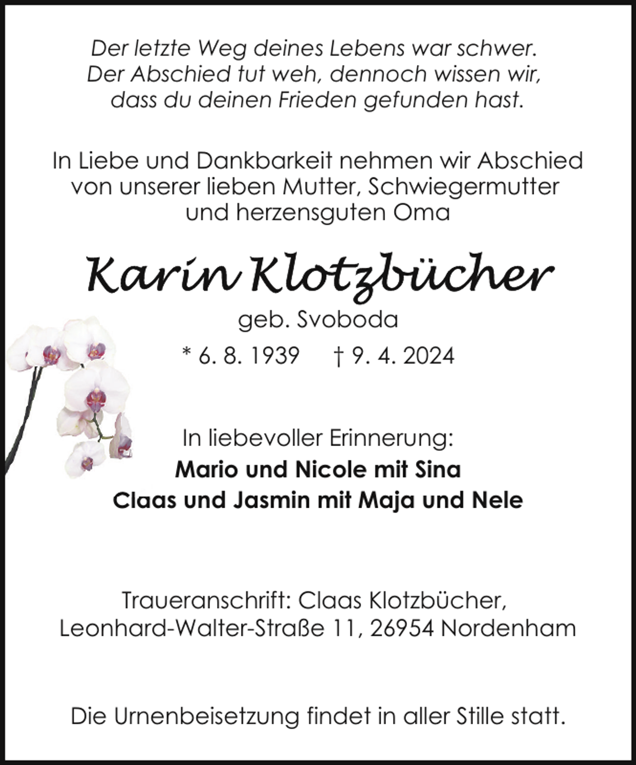 <p>Der letzte Weg deines Lebens war schwer.<br />Der Abschied tut weh, dennoch wissen wir,<br />dass du deinen Frieden gefunden hast.</p><p>In Liebe und Dankbarkeit nehmen wir Abschied<br />von unserer lieben Mutter, Schwiegermutter<br />und herzensguten Oma</p><p>geb. Svoboda<br />* 6. 8. 1939</p><p>† 9. 4. 2024</p><p>In liebevoller Erinnerung:<br />Mario und Nicole mit Sina<br />Claas<br />a und Jasmin mit Maja und Nele</p><p>Traueranschrift: Claas Klotzbücher,<br />Leonhard-Walter-Straße 11, 26954 Nordenham<br />Die Urnenbeisetzung findet in aller Stille statt.</p>