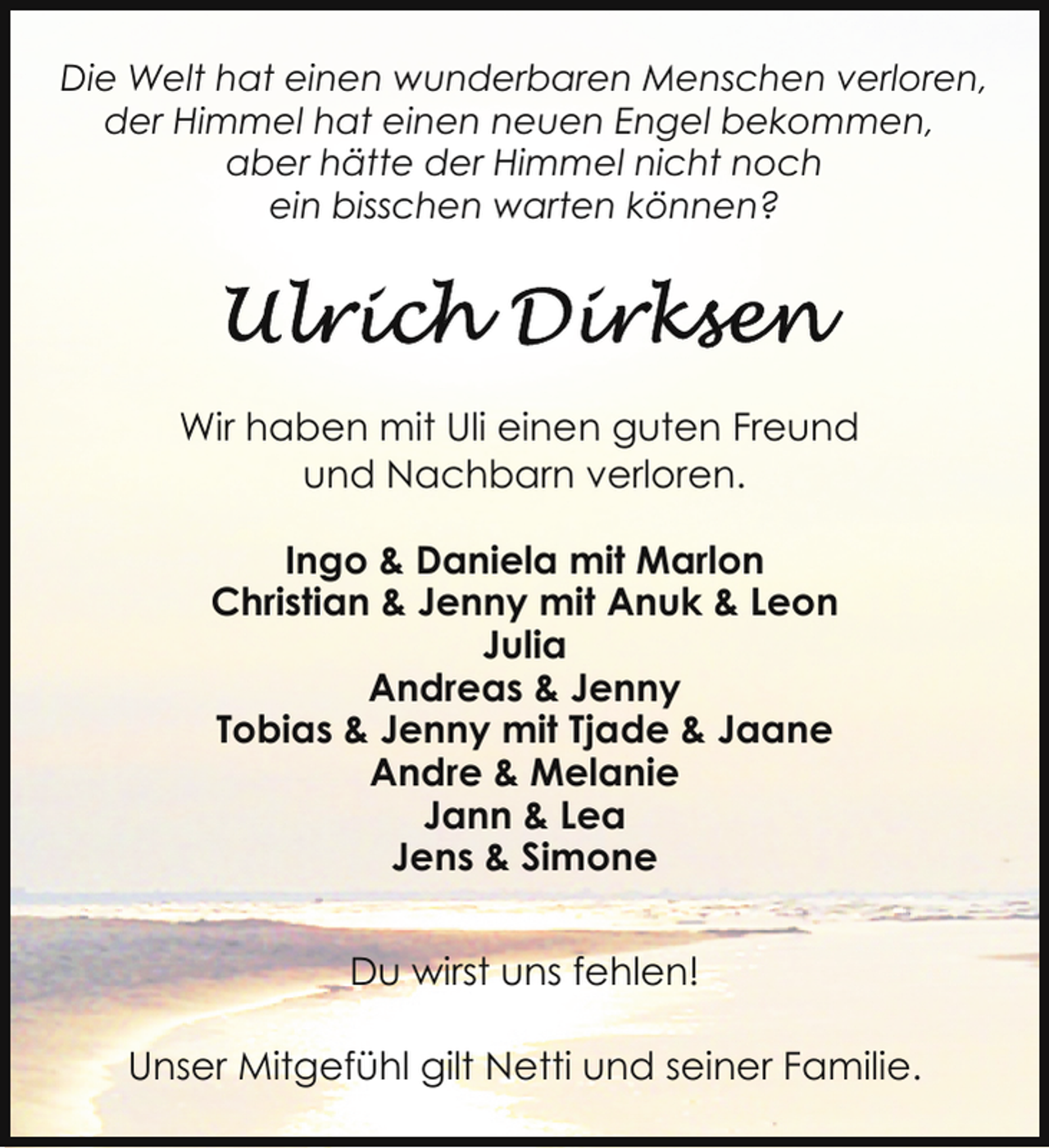 <p>Die Welt hat einen wunderbaren Menschen verloren,<br />der Himmel hat einen neuen Engel bekommen,<br />aber hätte der Himmel nicht noch<br />ein bisschen warten können?</p>
<p>Wir haben mit Uli einen guten Freund<br />und Nachbarn verloren.<br />Ingo &amp; Daniela mit Marlon<br />Christian &amp; Jenny mit Anuk &amp; Leon<br />Julia<br />Andreas &amp; Jenny<br />Tobias &amp; Jenny mit Tjade &amp; Jaane<br />Andre &amp; Melanie<br />Jann &amp; Lea<br />Jens &amp; Simone<br />Du wirst uns fehlen!<br />Unser Mitgefühl gilt Netti und seiner Familie.</p>