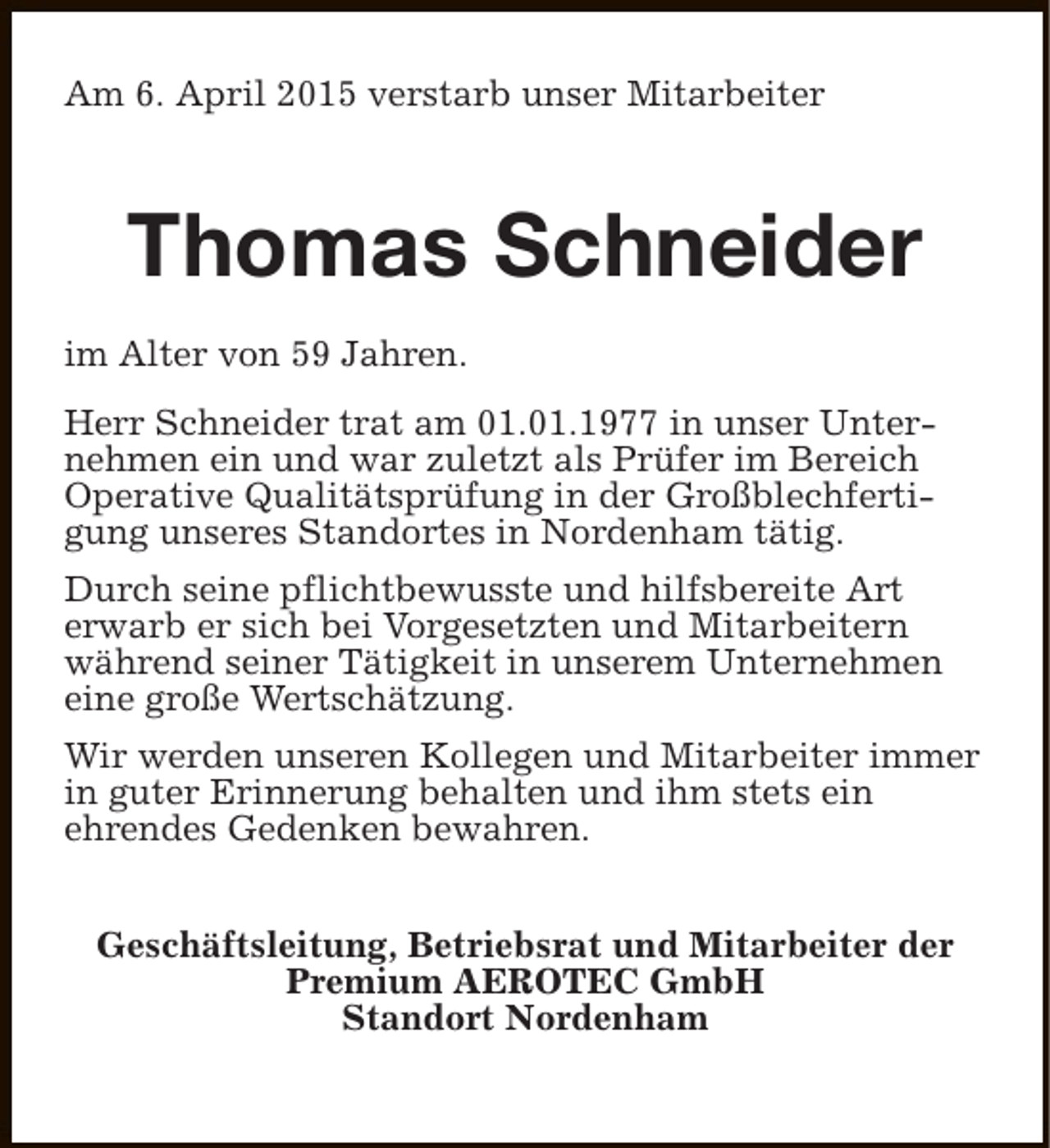 <p>Am 6. April 2015 verstarb unser Mitarbeiter</p><p>Thomas Schneider<br />im Alter von 59 Jahren.<br />Herr Schneider trat am 01.01.1977 in unser Unternehmen ein und war zuletzt als Prüfer im Bereich<br />Operative Qualitätsprüfung in der Großblechfertigung unseres Standortes in Nordenham tätig.<br />Durch seine pflichtbewusste und hilfsbereite Art<br />erwarb er sich bei Vorgesetzten und Mitarbeitern<br />während seiner Tätigkeit in unserem Unternehmen<br />eine große Wertschätzung.<br />Wir werden unseren Kollegen und Mitarbeiter immer<br />in guter Erinnerung behalten und ihm stets ein<br />ehrendes Gedenken bewahren.<br />Geschäftsleitung, Betriebsrat und Mitarbeiter der<br />Premium AEROTEC GmbH<br />Standort Nordenham</p>