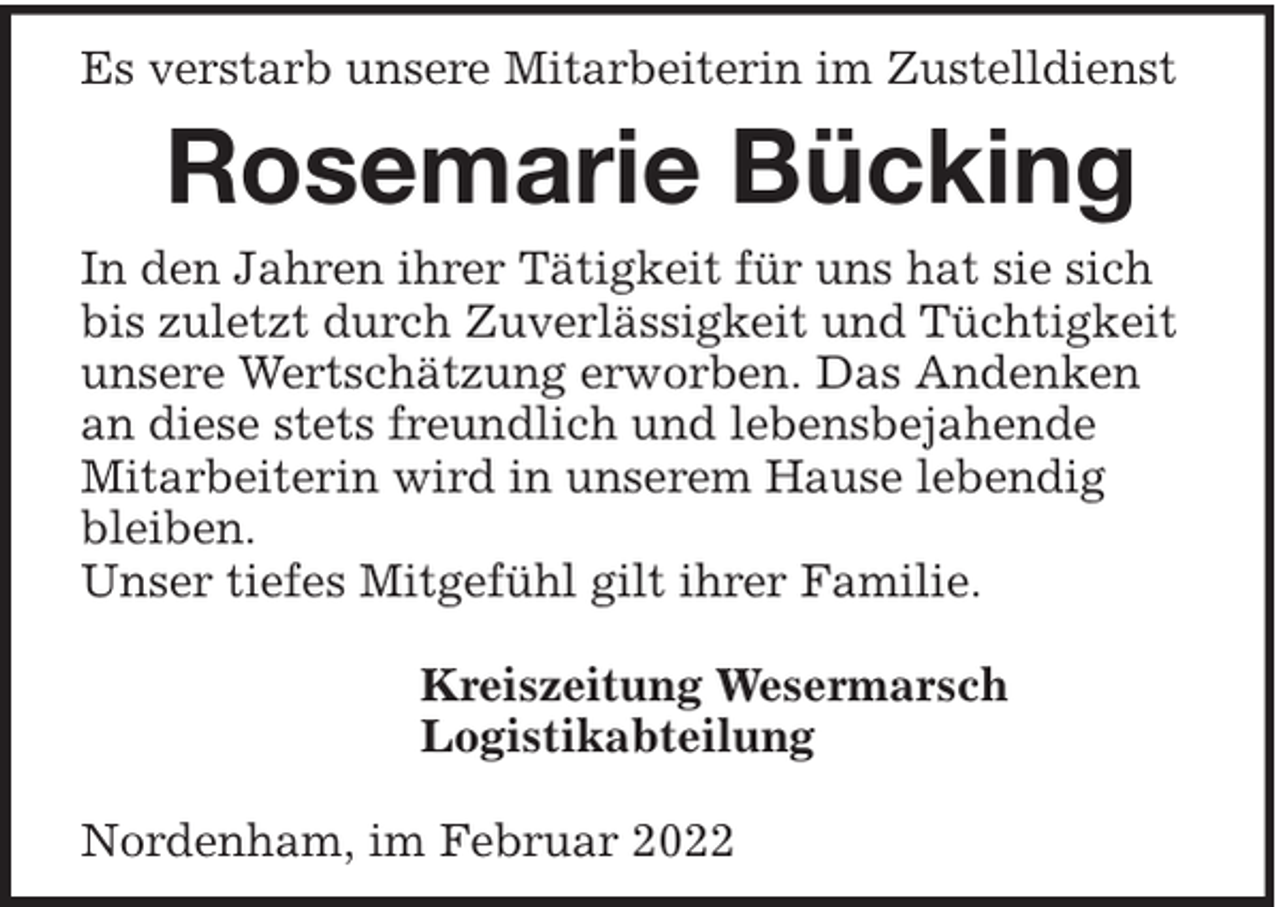 <p>Es verstarb unsere Mitarbeiterin im Zustelldienst</p><p>Rosemarie Bücking<br />In den Jahren ihrer Tätigkeit für uns hat sie sich<br />bis zuletzt durch Zuverlässigkeit und Tüchtigkeit<br />unsere Wertschätzung erworben. Das Andenken<br />an diese stets freundlich und lebensbejahende<br />Mitarbeiterin wird in unserem Hause lebendig<br />bleiben.<br />Unser tiefes Mitgefühl gilt ihrer Familie.<br />Kreiszeitung Wesermarsch<br />Logistikabteilung<br />Nordenham, im Februar 2022</p>