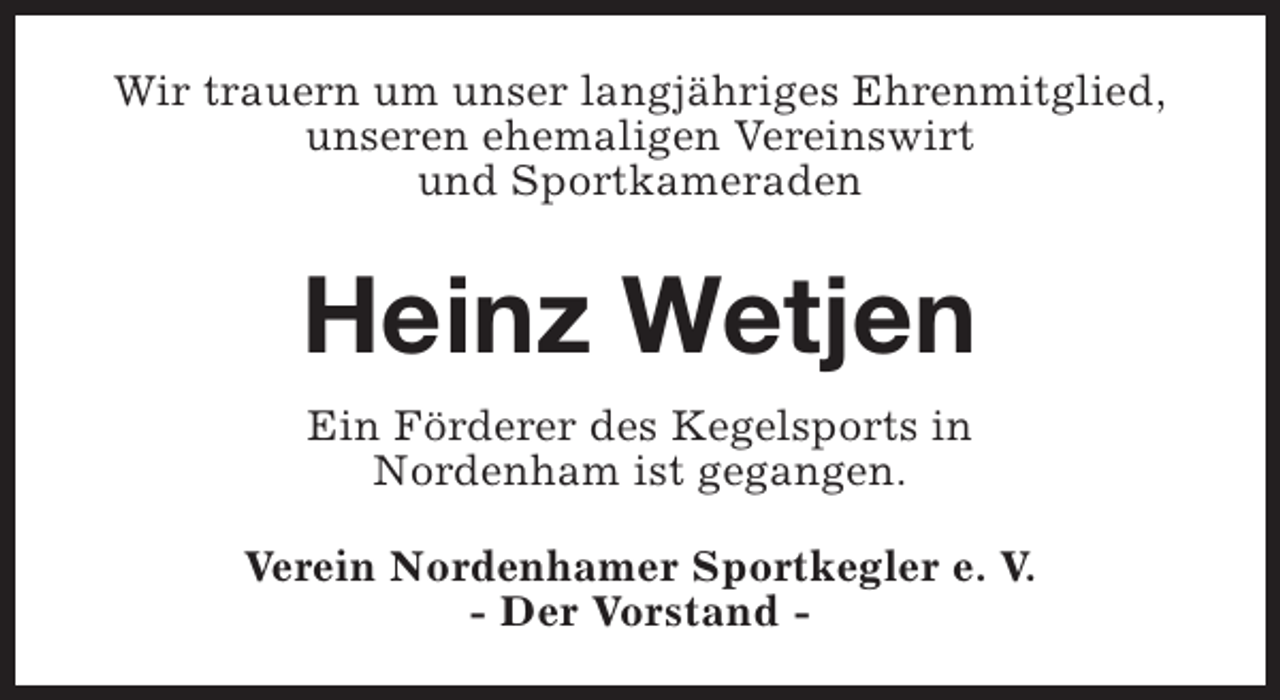 <p>Wir trauern um unser langjÃ¤hriges Ehrenmitglied,<br />unseren ehemaligen Vereinswirt<br />und Sportkameraden</p><p>Heinz Wetjen<br />Ein FÃ¶rderer des Kegelsports in<br />Nordenham ist gegangen.<br />Verein Nordenhamer Sportkegler e. V.<br />- Der Vorstand -</p>