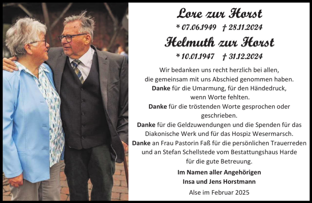 <p>Lore zur Horst<br />* 07.06.1949 † 28.11.2024</p><p>Helmuth zur Horst<br />* 10.01.1947</p><p>† 31.12.2024</p><p>Wir bedanken uns recht herzlich bei allen,<br />die gemeinsam mit uns Abschied genommen haben.<br />Danke für die Umarmung, für den Händedruck,<br />wenn Worte fehlten.<br />Danke für die tröstenden Worte gesprochen oder<br />geschrieben.<br />Danke für die Geldzuwendungen und die Spenden für das<br />Diakonische Werk und für das Hospiz Wesermarsch.<br />Danke an Frau Pastorin Faß für die persönlichen Trauerreden<br />und an Stefan Schellstede vom Bestattungshaus Harde<br />für die gute Betreuung.<br />Im Namen aller Angehörigen<br />Insa und Jens Horstmann<br />Alse im Februar 2025</p>
