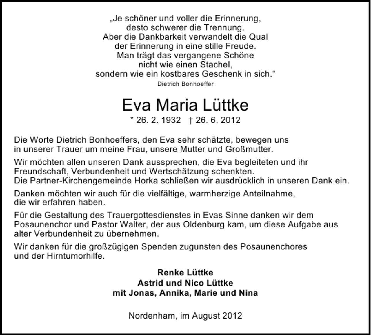 <p>„Je schöner und voller die Erinnerung,<br />desto schwerer die Trennung.<br />Aber die Dankbarkeit verwandelt die Qual<br />der Erinnerung in eine stille Freude.<br />Man trägt das vergangene Schöne<br />nicht wie einen Stachel,<br />sondern wie ein kostbares Geschenk in sich.“<br />Dietrich Bonhoeffer</p><p>Eva Maria Lüttke<br />* 26. 2. 1932 † 26. 6. 2012</p><p>Die Worte Dietrich Bonhoeffers, den Eva sehr schätzte, bewegen uns<br />in unserer Trauer um meine Frau, unsere Mutter und Großmutter.<br />Wir möchten allen unseren Dank aussprechen, die Eva begleiteten und ihr<br />Freundschaft, Verbundenheit und Wertschätzung schenkten.<br />Die Partner-Kirchengemeinde Horka schließen wir ausdrücklich in unseren Dank ein.<br />Danken möchten wir auch für die vielfältige, warmherzige Anteilnahme,<br />die wir erfahren haben.<br />Für die Gestaltung des Trauergottesdienstes in Evas Sinne danken wir dem<br />Posaunenchor und Pastor Walter, der aus Oldenburg kam, um diese Aufgabe aus<br />alter Verbundenheit zu übernehmen.<br />Wir danken für die großzügigen Spenden zugunsten des Posaunenchores<br />und der Hirntumorhilfe.<br />Renke Lüttke<br />Astrid und Nico Lüttke<br />mit Jonas, Annika, Marie und Nina<br />Nordenham, im August 2012</p>