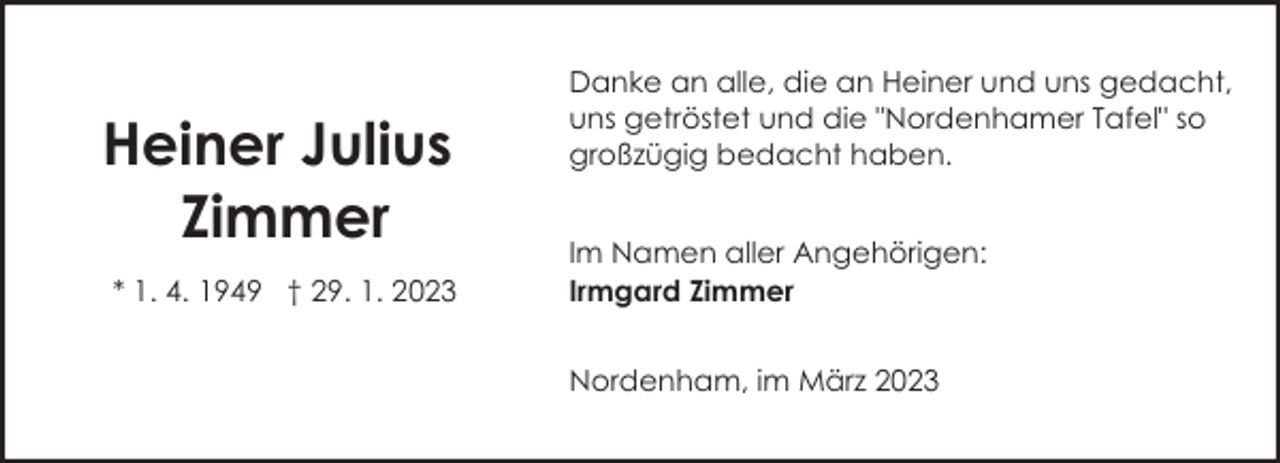 <p>Heiner Julius<br />Zimmer<br />* 1. 4. 1949 † 29. 1. 2023</p><p>Danke an alle, die an Heiner und uns gedacht,<br />uns getröstet und die "Nordenhamer Tafel" so<br />großzügig bedacht haben.<br />Im Namen aller Angehörigen:<br />Irmgard Zimmer<br />Nordenham, im März 2023</p>