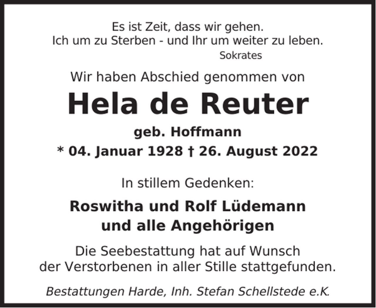 <p>Es ist Zeit, dass wir gehen.<br />Ich um zu Sterben - und Ihr um weiter zu leben.<br />Sokrates</p><p>Wir haben Abschied genommen von</p><p>Hela de Reuter</p><p>geb. Hoffmann<br />* 04. Januar 1928 † 26. August 2022<br />In stillem Gedenken:</p><p>Roswitha und Rolf Lüdemann<br />und alle Angehörigen<br />Die Seebestattung hat auf Wunsch<br />der Verstorbenen in aller Stille stattgefunden.<br />Bestattungen Harde, Inh. Stefan Schellstede e.K.</p>