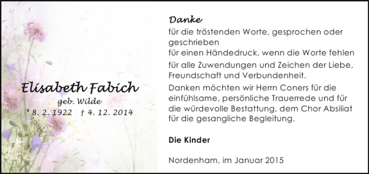 <p>geb. Wilde<br />* 8. 2. 1922 † 4. 12. 2014</p><p>für die tröstenden Worte, gesprochen oder<br />geschrieben<br />für einen Händedruck, wenn die Worte fehlen<br />für alle Zuwendungen und Zeichen der Liebe,<br />Freundschaft und Verbundenheit.<br />Danken möchten wir Herrn Coners für die<br />einfühlsame, persönliche Trauerrede und für<br />die würdevolle Bestattung, dem Chor Absiliat<br />für die gesangliche Begleitung.<br />Die Kinder<br />Nordenham, im Januar 2015</p>